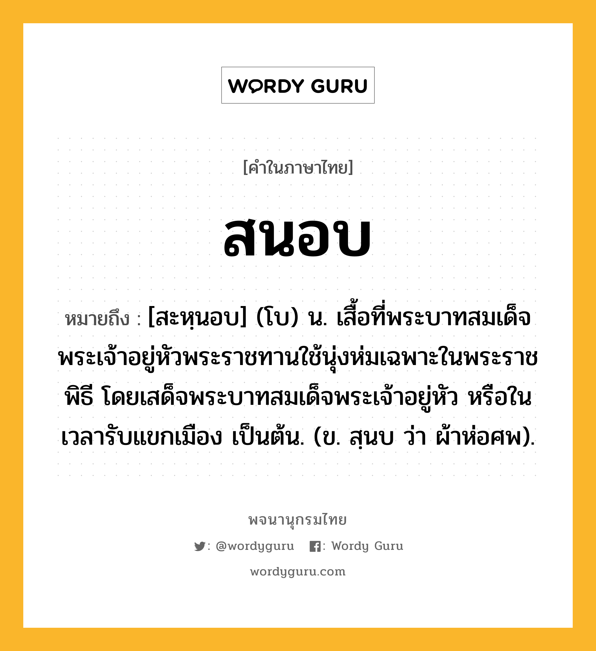 สนอบ ความหมาย หมายถึงอะไร?, คำในภาษาไทย สนอบ หมายถึง [สะหฺนอบ] (โบ) น. เสื้อที่พระบาทสมเด็จพระเจ้าอยู่หัวพระราชทานใช้นุ่งห่มเฉพาะในพระราชพิธี โดยเสด็จพระบาทสมเด็จพระเจ้าอยู่หัว หรือในเวลารับแขกเมือง เป็นต้น. (ข. สฺนบ ว่า ผ้าห่อศพ).