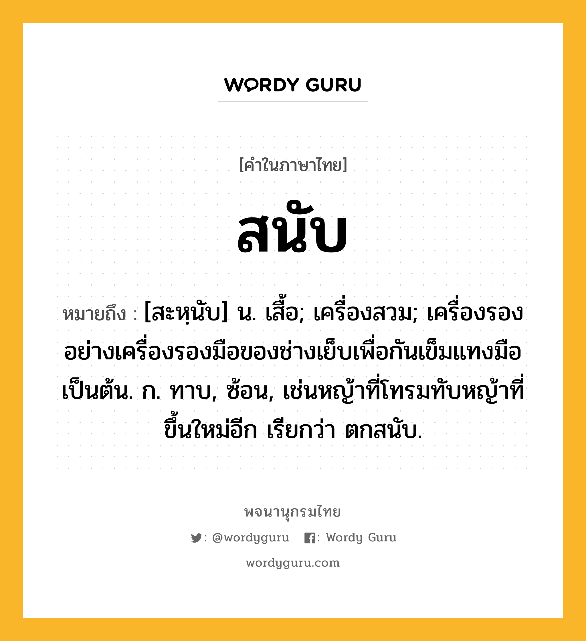 สนับ ความหมาย หมายถึงอะไร?, คำในภาษาไทย สนับ หมายถึง [สะหฺนับ] น. เสื้อ; เครื่องสวม; เครื่องรองอย่างเครื่องรองมือของช่างเย็บเพื่อกันเข็มแทงมือเป็นต้น. ก. ทาบ, ซ้อน, เช่นหญ้าที่โทรมทับหญ้าที่ขึ้นใหม่อีก เรียกว่า ตกสนับ.