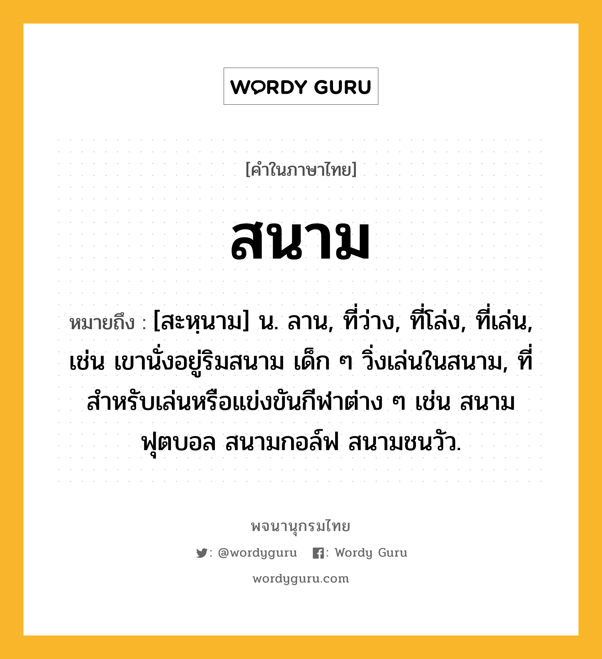 สนาม ความหมาย หมายถึงอะไร?, คำในภาษาไทย สนาม หมายถึง [สะหฺนาม] น. ลาน, ที่ว่าง, ที่โล่ง, ที่เล่น, เช่น เขานั่งอยู่ริมสนาม เด็ก ๆ วิ่งเล่นในสนาม, ที่สำหรับเล่นหรือแข่งขันกีฬาต่าง ๆ เช่น สนามฟุตบอล สนามกอล์ฟ สนามชนวัว.