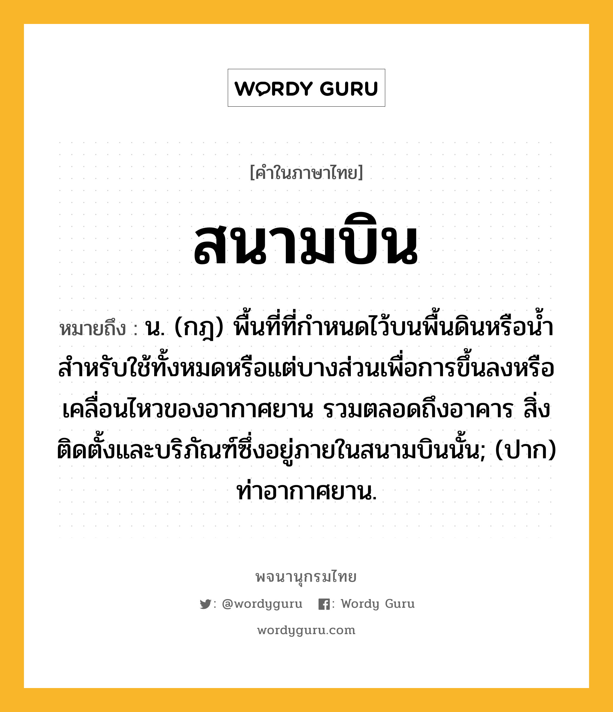 สนามบิน ความหมาย หมายถึงอะไร?, คำในภาษาไทย สนามบิน หมายถึง น. (กฎ) พื้นที่ที่กำหนดไว้บนพื้นดินหรือน้ำสำหรับใช้ทั้งหมดหรือแต่บางส่วนเพื่อการขึ้นลงหรือเคลื่อนไหวของอากาศยาน รวมตลอดถึงอาคาร สิ่งติดตั้งและบริภัณฑ์ซึ่งอยู่ภายในสนามบินนั้น; (ปาก) ท่าอากาศยาน.