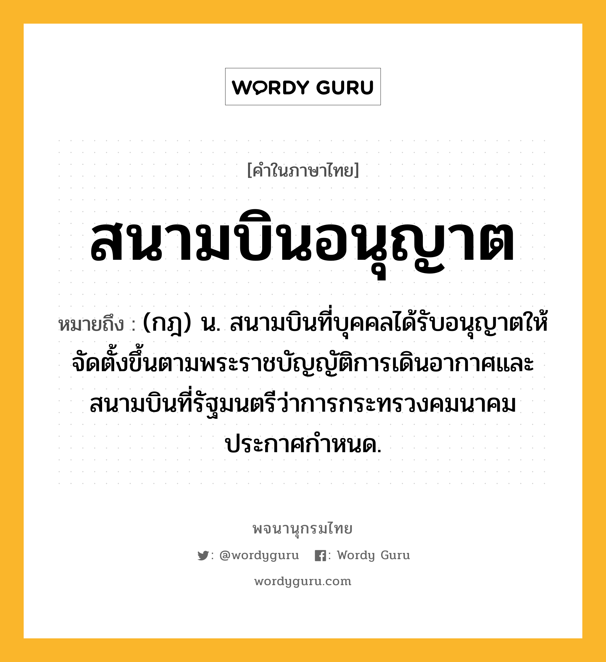 สนามบินอนุญาต ความหมาย หมายถึงอะไร?, คำในภาษาไทย สนามบินอนุญาต หมายถึง (กฎ) น. สนามบินที่บุคคลได้รับอนุญาตให้จัดตั้งขึ้นตามพระราชบัญญัติการเดินอากาศและสนามบินที่รัฐมนตรีว่าการกระทรวงคมนาคมประกาศกำหนด.