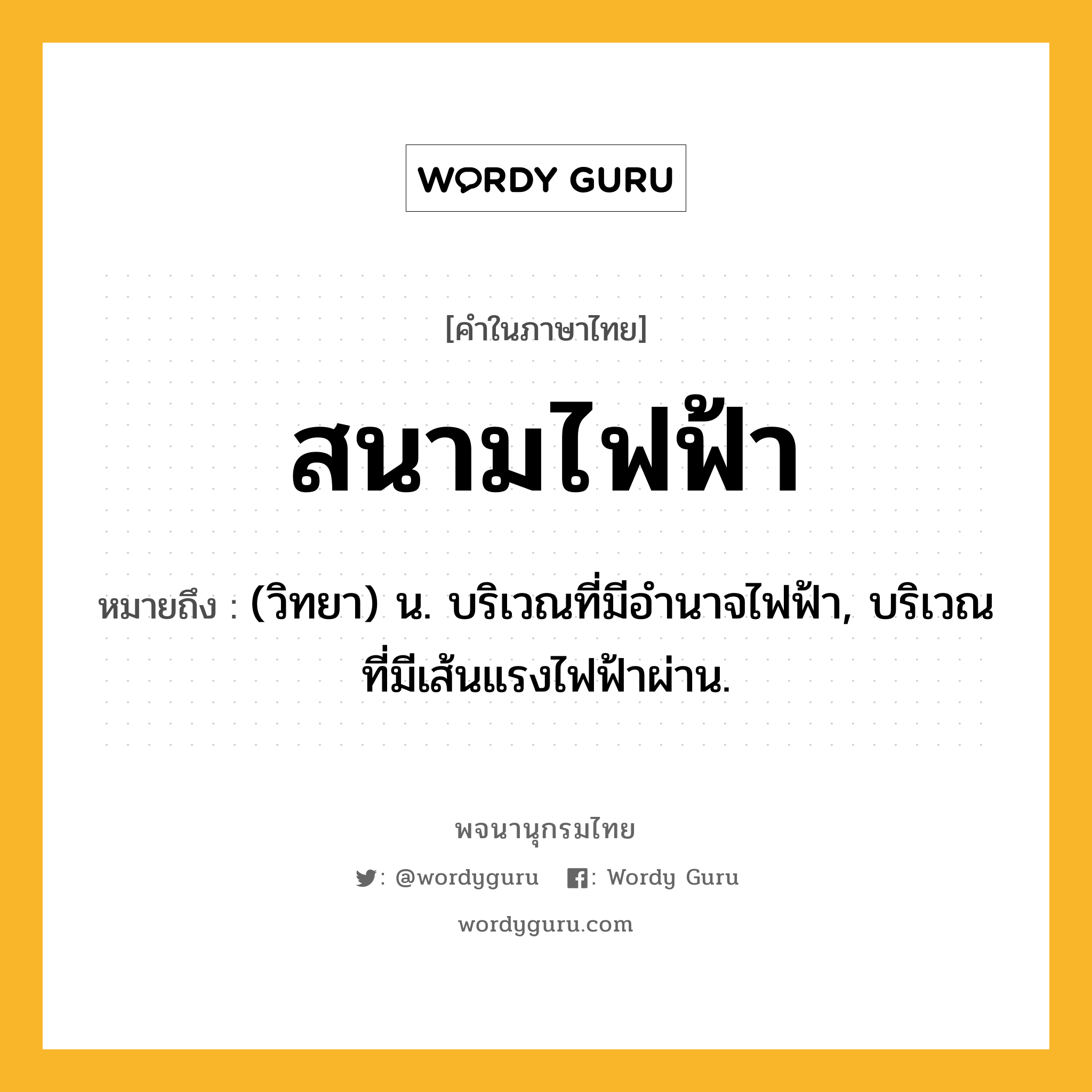 สนามไฟฟ้า ความหมาย หมายถึงอะไร?, คำในภาษาไทย สนามไฟฟ้า หมายถึง (วิทยา) น. บริเวณที่มีอำนาจไฟฟ้า, บริเวณที่มีเส้นแรงไฟฟ้าผ่าน.