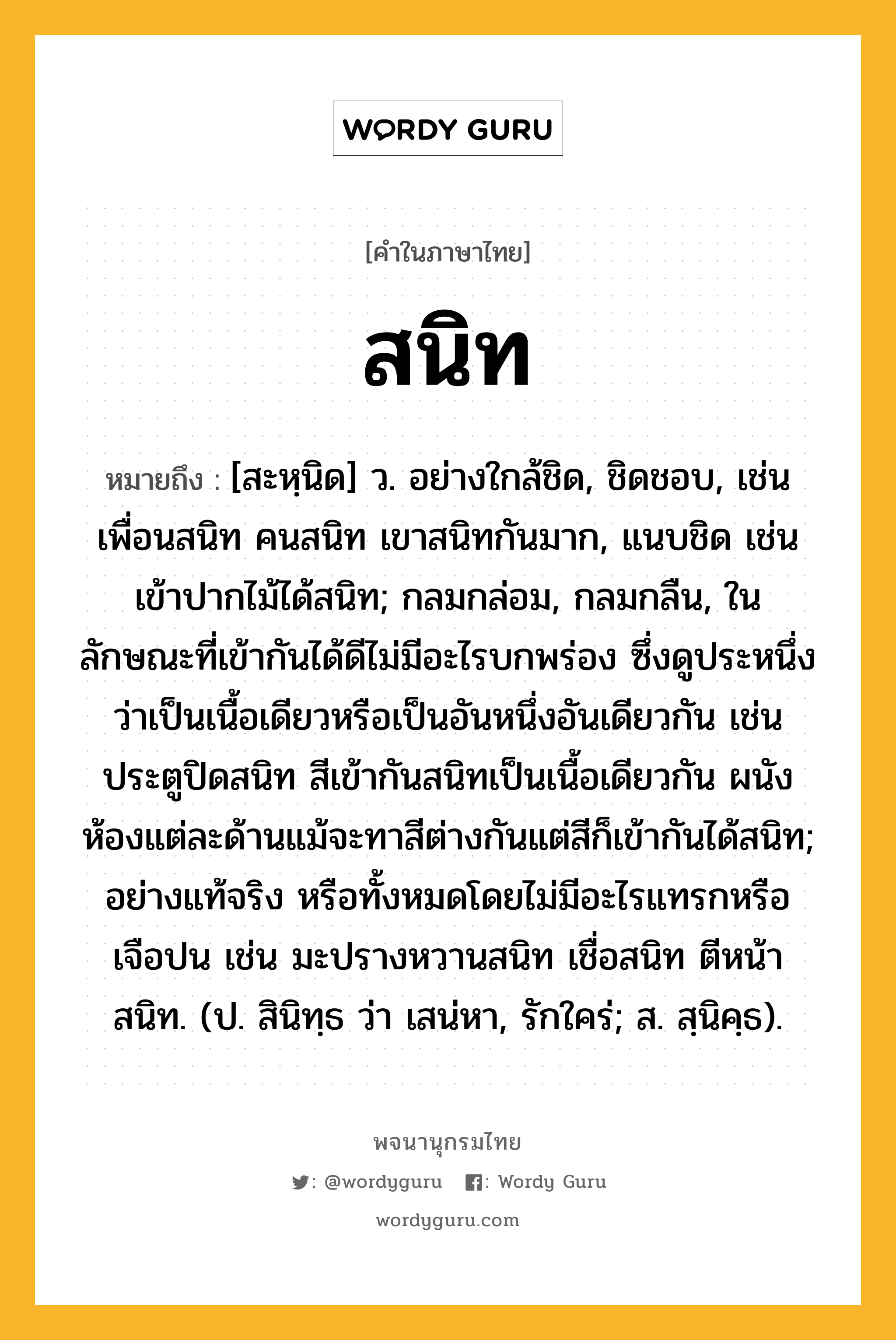 สนิท ความหมาย หมายถึงอะไร?, คำในภาษาไทย สนิท หมายถึง [สะหฺนิด] ว. อย่างใกล้ชิด, ชิดชอบ, เช่น เพื่อนสนิท คนสนิท เขาสนิทกันมาก, แนบชิด เช่น เข้าปากไม้ได้สนิท; กลมกล่อม, กลมกลืน, ในลักษณะที่เข้ากันได้ดีไม่มีอะไรบกพร่อง ซึ่งดูประหนึ่งว่าเป็นเนื้อเดียวหรือเป็นอันหนึ่งอันเดียวกัน เช่น ประตูปิดสนิท สีเข้ากันสนิทเป็นเนื้อเดียวกัน ผนังห้องแต่ละด้านแม้จะทาสีต่างกันแต่สีก็เข้ากันได้สนิท; อย่างแท้จริง หรือทั้งหมดโดยไม่มีอะไรแทรกหรือเจือปน เช่น มะปรางหวานสนิท เชื่อสนิท ตีหน้าสนิท. (ป. สินิทฺธ ว่า เสน่หา, รักใคร่; ส. สฺนิคฺธ).