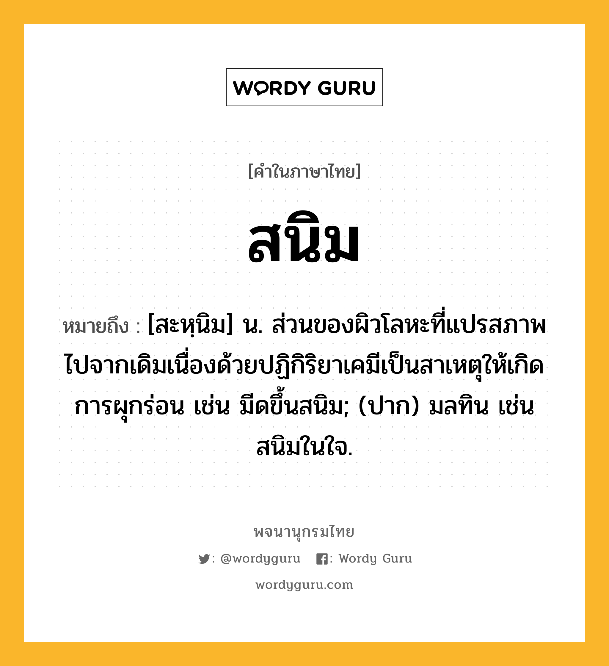 สนิม ความหมาย หมายถึงอะไร?, คำในภาษาไทย สนิม หมายถึง [สะหฺนิม] น. ส่วนของผิวโลหะที่แปรสภาพไปจากเดิมเนื่องด้วยปฏิกิริยาเคมีเป็นสาเหตุให้เกิดการผุกร่อน เช่น มีดขึ้นสนิม; (ปาก) มลทิน เช่น สนิมในใจ.