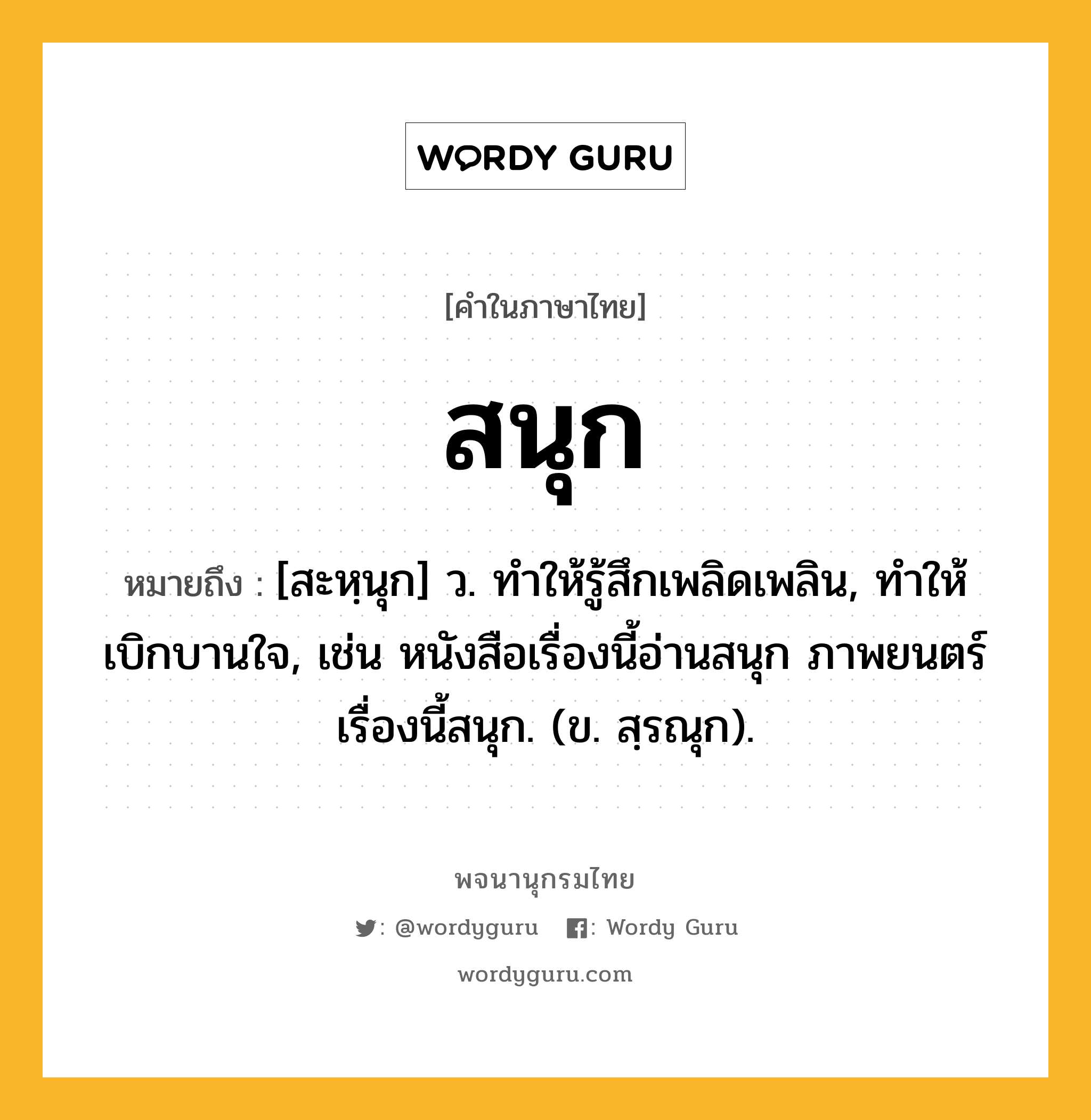 สนุก ความหมาย หมายถึงอะไร?, คำในภาษาไทย สนุก หมายถึง [สะหฺนุก] ว. ทำให้รู้สึกเพลิดเพลิน, ทำให้เบิกบานใจ, เช่น หนังสือเรื่องนี้อ่านสนุก ภาพยนตร์เรื่องนี้สนุก. (ข. สฺรณุก).