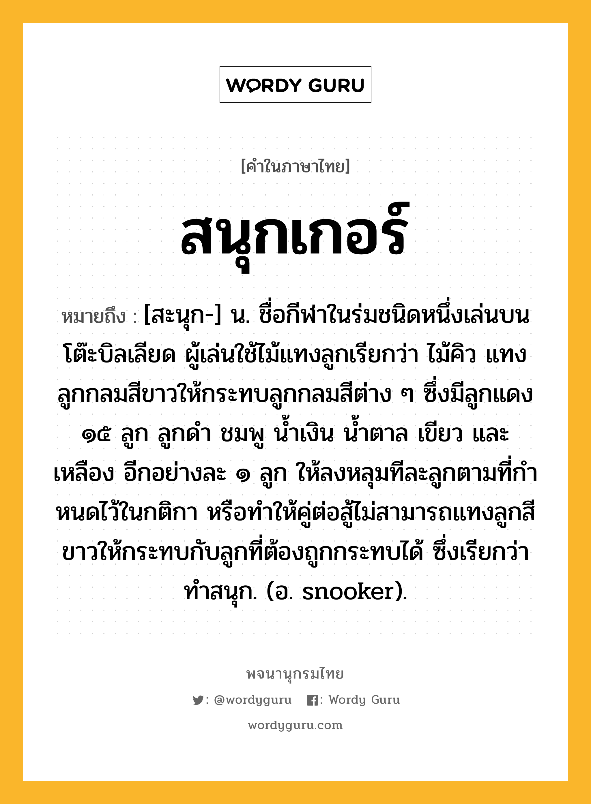 สนุกเกอร์ ความหมาย หมายถึงอะไร?, คำในภาษาไทย สนุกเกอร์ หมายถึง [สะนุก-] น. ชื่อกีฬาในร่มชนิดหนึ่งเล่นบนโต๊ะบิลเลียด ผู้เล่นใช้ไม้แทงลูกเรียกว่า ไม้คิว แทงลูกกลมสีขาวให้กระทบลูกกลมสีต่าง ๆ ซึ่งมีลูกแดง ๑๕ ลูก ลูกดํา ชมพู นํ้าเงิน นํ้าตาล เขียว และเหลือง อีกอย่างละ ๑ ลูก ให้ลงหลุมทีละลูกตามที่กําหนดไว้ในกติกา หรือทําให้คู่ต่อสู้ไม่สามารถแทงลูกสีขาวให้กระทบกับลูกที่ต้องถูกกระทบได้ ซึ่งเรียกว่า ทําสนุก. (อ. snooker).