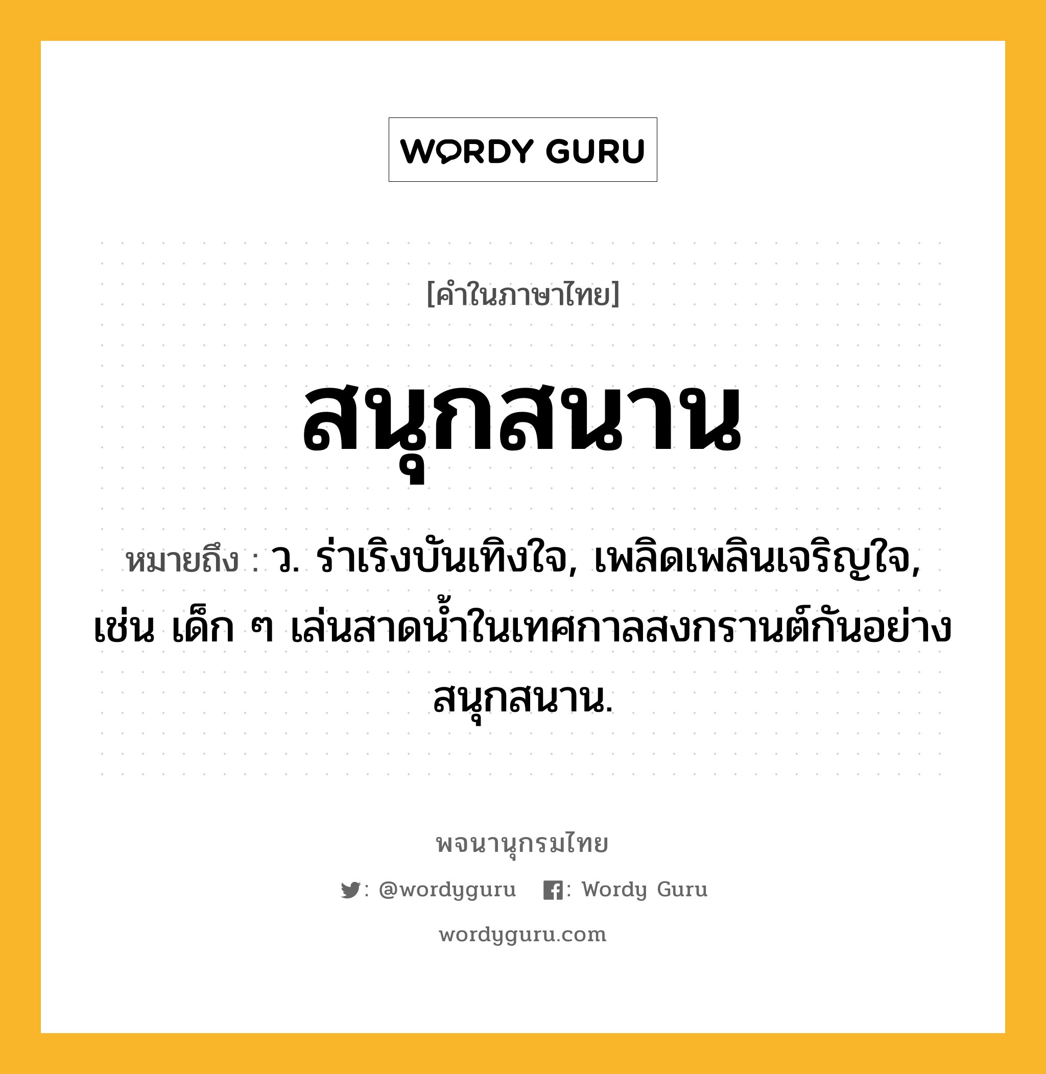 สนุกสนาน ความหมาย หมายถึงอะไร?, คำในภาษาไทย สนุกสนาน หมายถึง ว. ร่าเริงบันเทิงใจ, เพลิดเพลินเจริญใจ, เช่น เด็ก ๆ เล่นสาดน้ำในเทศกาลสงกรานต์กันอย่างสนุกสนาน.