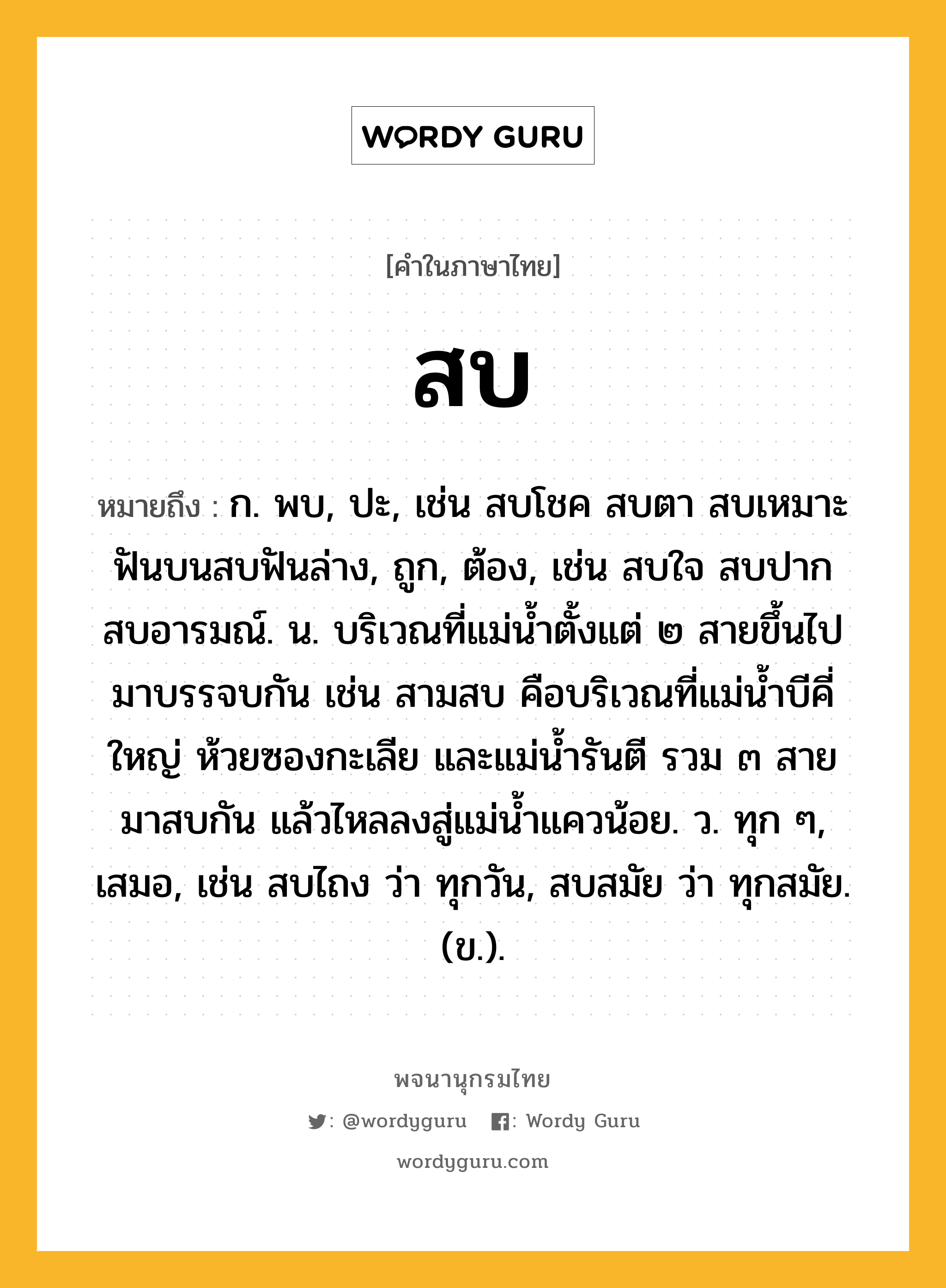 สบ ความหมาย หมายถึงอะไร?, คำในภาษาไทย สบ หมายถึง ก. พบ, ปะ, เช่น สบโชค สบตา สบเหมาะ ฟันบนสบฟันล่าง, ถูก, ต้อง, เช่น สบใจ สบปาก สบอารมณ์. น. บริเวณที่แม่น้ำตั้งแต่ ๒ สายขึ้นไปมาบรรจบกัน เช่น สามสบ คือบริเวณที่แม่น้ำบีคี่ใหญ่ ห้วยซองกะเลีย และแม่น้ำรันตี รวม ๓ สาย มาสบกัน แล้วไหลลงสู่แม่น้ำแควน้อย. ว. ทุก ๆ, เสมอ, เช่น สบไถง ว่า ทุกวัน, สบสมัย ว่า ทุกสมัย. (ข.).