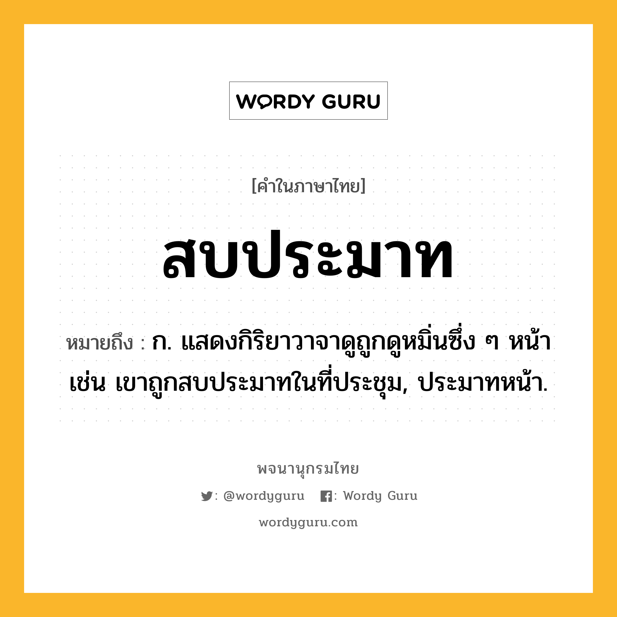 สบประมาท ความหมาย หมายถึงอะไร?, คำในภาษาไทย สบประมาท หมายถึง ก. แสดงกิริยาวาจาดูถูกดูหมิ่นซึ่ง ๆ หน้า เช่น เขาถูกสบประมาทในที่ประชุม, ประมาทหน้า.