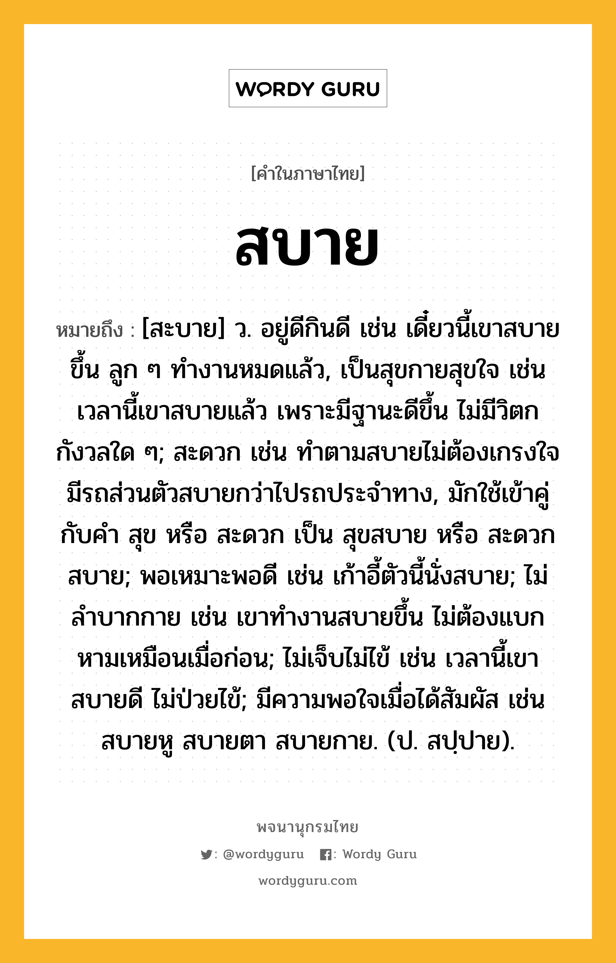 สบาย ความหมาย หมายถึงอะไร?, คำในภาษาไทย สบาย หมายถึง [สะบาย] ว. อยู่ดีกินดี เช่น เดี๋ยวนี้เขาสบายขึ้น ลูก ๆ ทำงานหมดแล้ว, เป็นสุขกายสุขใจ เช่น เวลานี้เขาสบายแล้ว เพราะมีฐานะดีขึ้น ไม่มีวิตกกังวลใด ๆ; สะดวก เช่น ทำตามสบายไม่ต้องเกรงใจ มีรถส่วนตัวสบายกว่าไปรถประจำทาง, มักใช้เข้าคู่กับคำ สุข หรือ สะดวก เป็น สุขสบาย หรือ สะดวกสบาย; พอเหมาะพอดี เช่น เก้าอี้ตัวนี้นั่งสบาย; ไม่ลำบากกาย เช่น เขาทำงานสบายขึ้น ไม่ต้องแบกหามเหมือนเมื่อก่อน; ไม่เจ็บไม่ไข้ เช่น เวลานี้เขาสบายดี ไม่ป่วยไข้; มีความพอใจเมื่อได้สัมผัส เช่น สบายหู สบายตา สบายกาย. (ป. สปฺปาย).