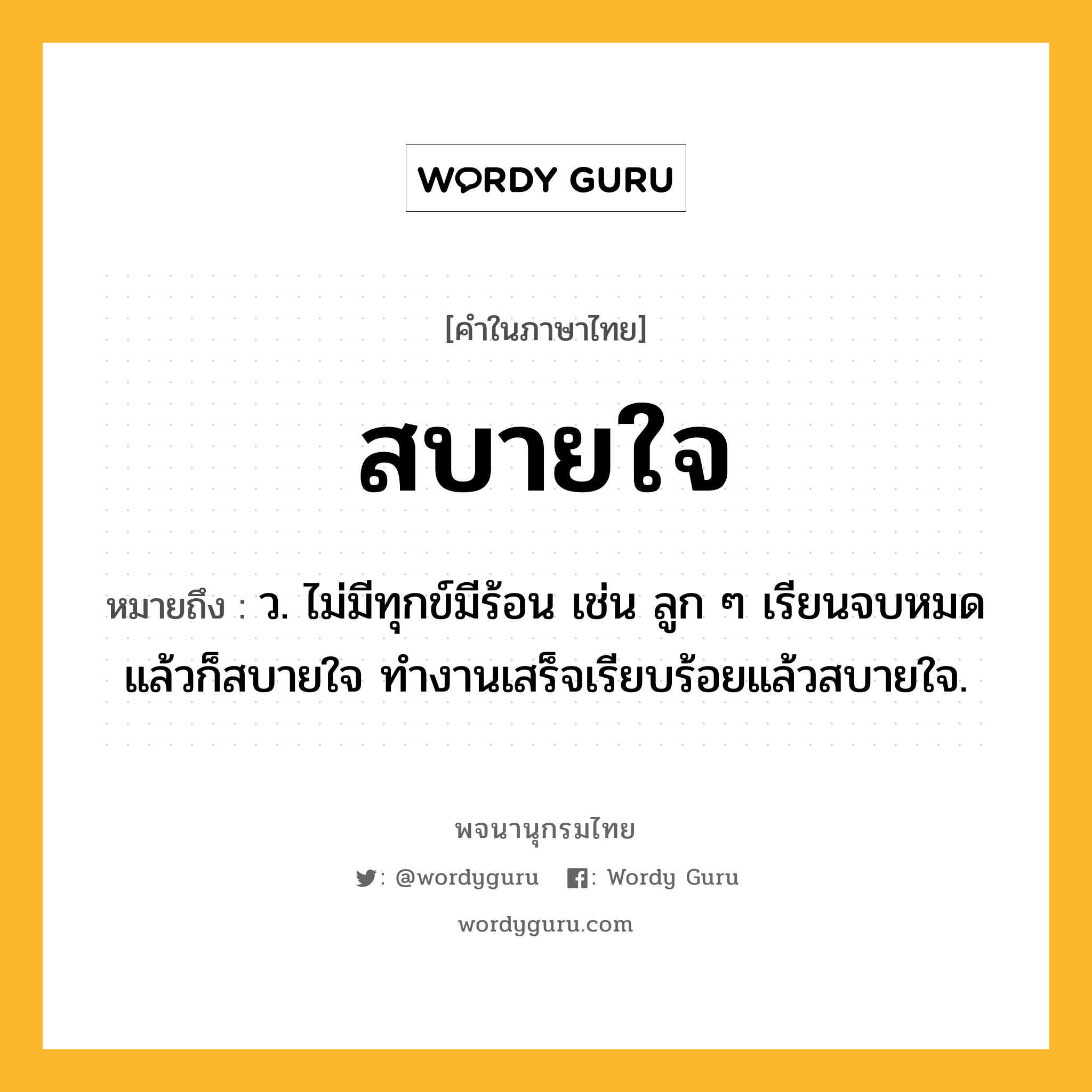 สบายใจ ความหมาย หมายถึงอะไร?, คำในภาษาไทย สบายใจ หมายถึง ว. ไม่มีทุกข์มีร้อน เช่น ลูก ๆ เรียนจบหมดแล้วก็สบายใจ ทำงานเสร็จเรียบร้อยแล้วสบายใจ.