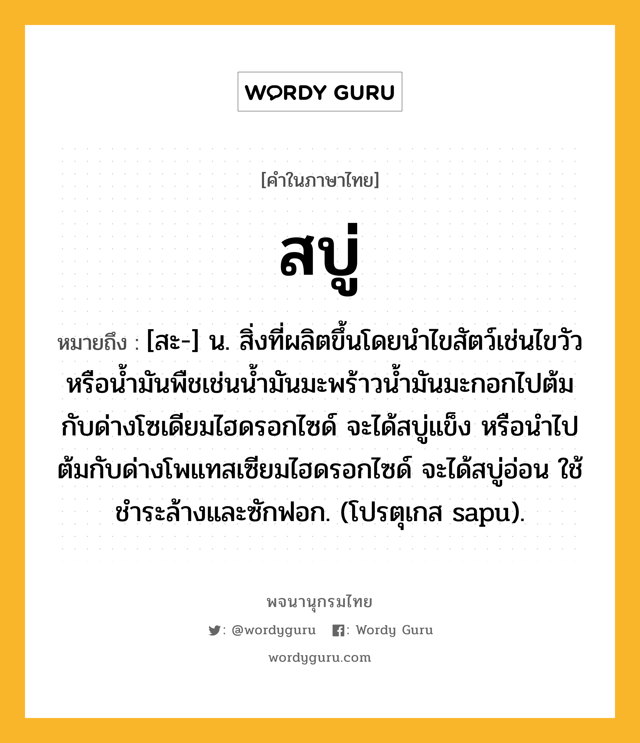 สบู่ ความหมาย หมายถึงอะไร?, คำในภาษาไทย สบู่ หมายถึง [สะ-] น. สิ่งที่ผลิตขึ้นโดยนําไขสัตว์เช่นไขวัว หรือนํ้ามันพืชเช่นนํ้ามันมะพร้าวนํ้ามันมะกอกไปต้มกับด่างโซเดียมไฮดรอกไซด์ จะได้สบู่แข็ง หรือนําไปต้มกับด่างโพแทสเซียมไฮดรอกไซด์ จะได้สบู่อ่อน ใช้ชําระล้างและซักฟอก. (โปรตุเกส sapu).