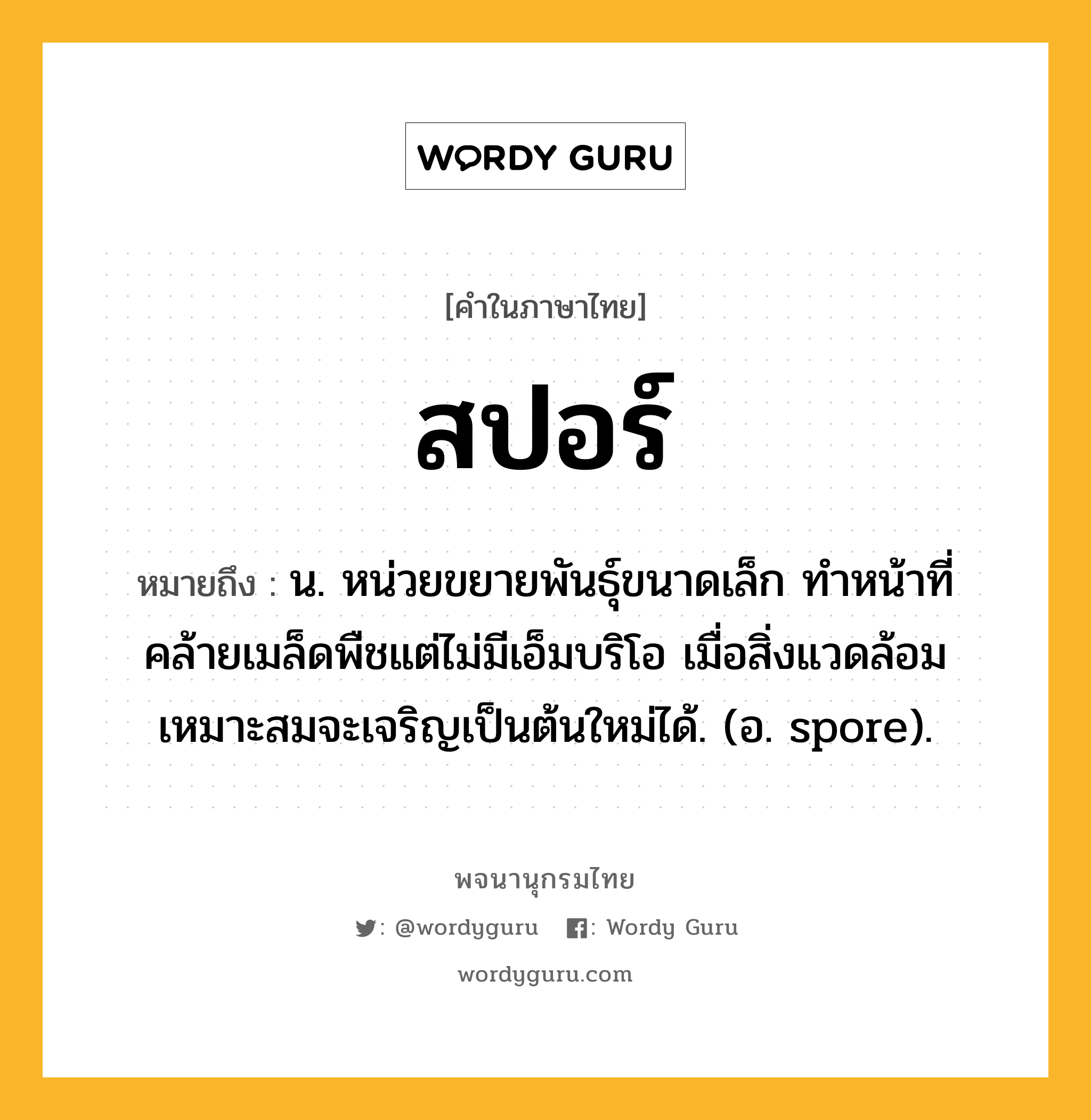 สปอร์ ความหมาย หมายถึงอะไร?, คำในภาษาไทย สปอร์ หมายถึง น. หน่วยขยายพันธุ์ขนาดเล็ก ทำหน้าที่คล้ายเมล็ดพืชแต่ไม่มีเอ็มบริโอ เมื่อสิ่งแวดล้อมเหมาะสมจะเจริญเป็นต้นใหม่ได้. (อ. spore).