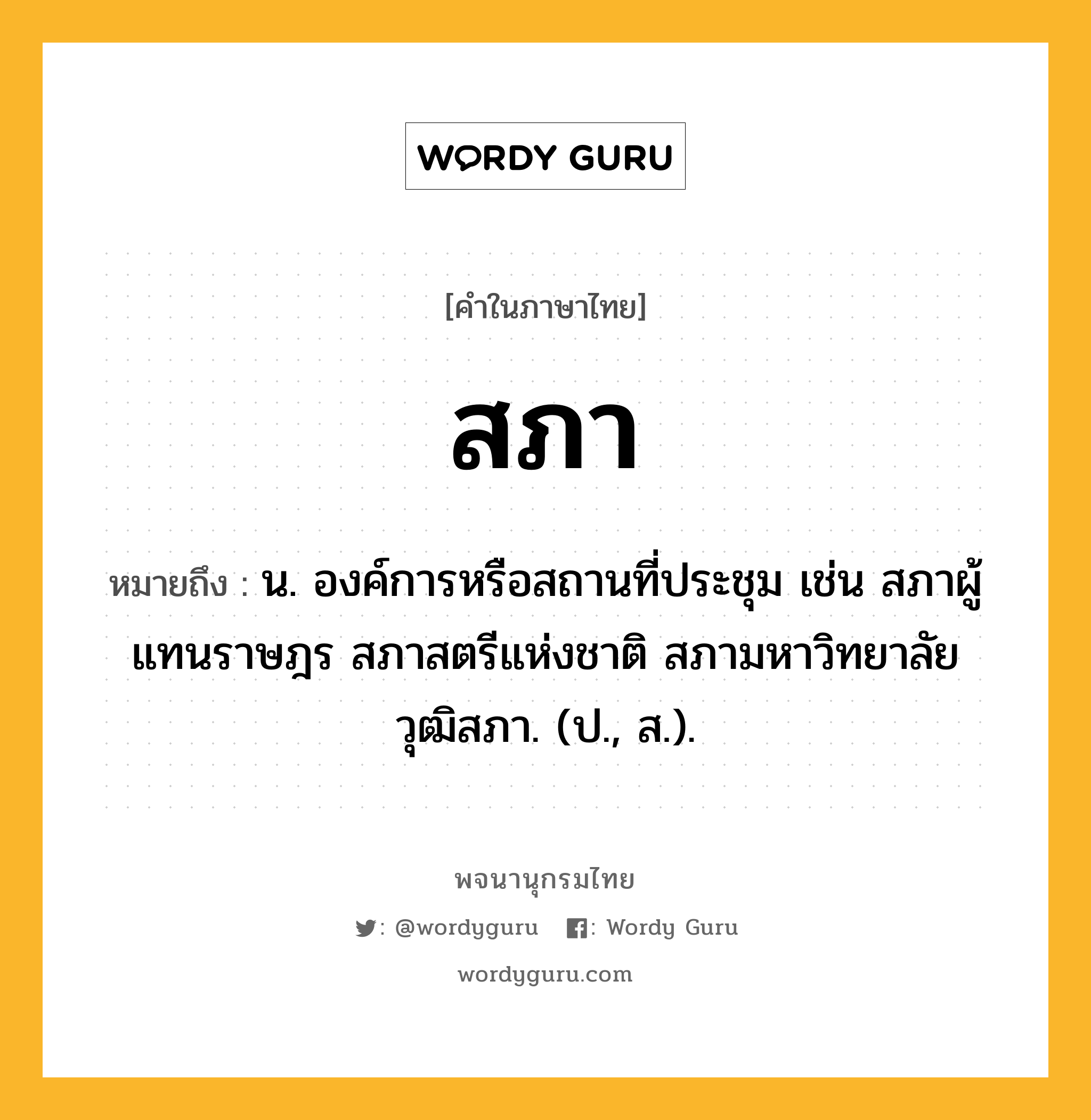 สภา ความหมาย หมายถึงอะไร?, คำในภาษาไทย สภา หมายถึง น. องค์การหรือสถานที่ประชุม เช่น สภาผู้แทนราษฎร สภาสตรีแห่งชาติ สภามหาวิทยาลัย วุฒิสภา. (ป., ส.).