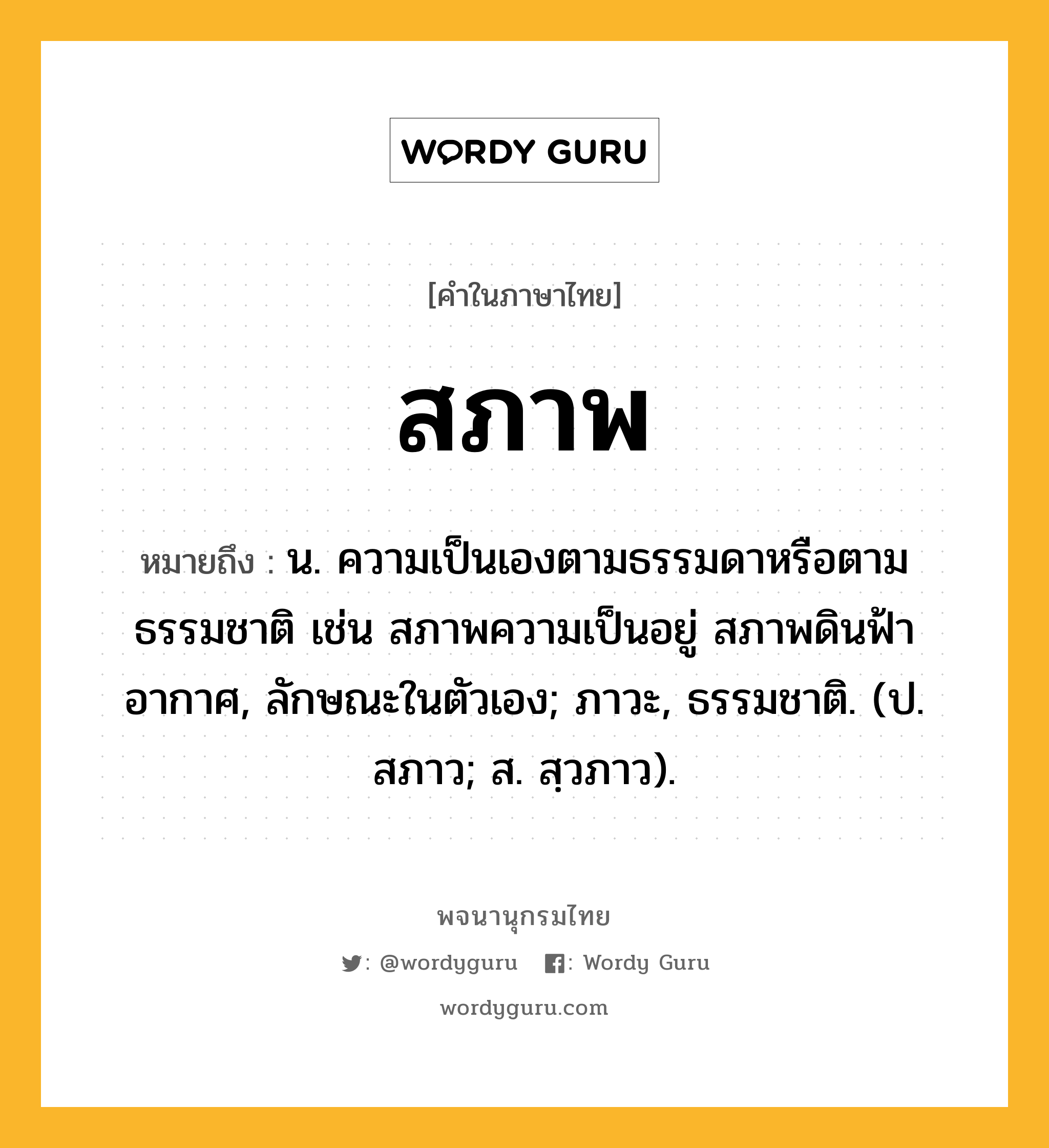 สภาพ ความหมาย หมายถึงอะไร?, คำในภาษาไทย สภาพ หมายถึง น. ความเป็นเองตามธรรมดาหรือตามธรรมชาติ เช่น สภาพความเป็นอยู่ สภาพดินฟ้าอากาศ, ลักษณะในตัวเอง; ภาวะ, ธรรมชาติ. (ป. สภาว; ส. สฺวภาว).