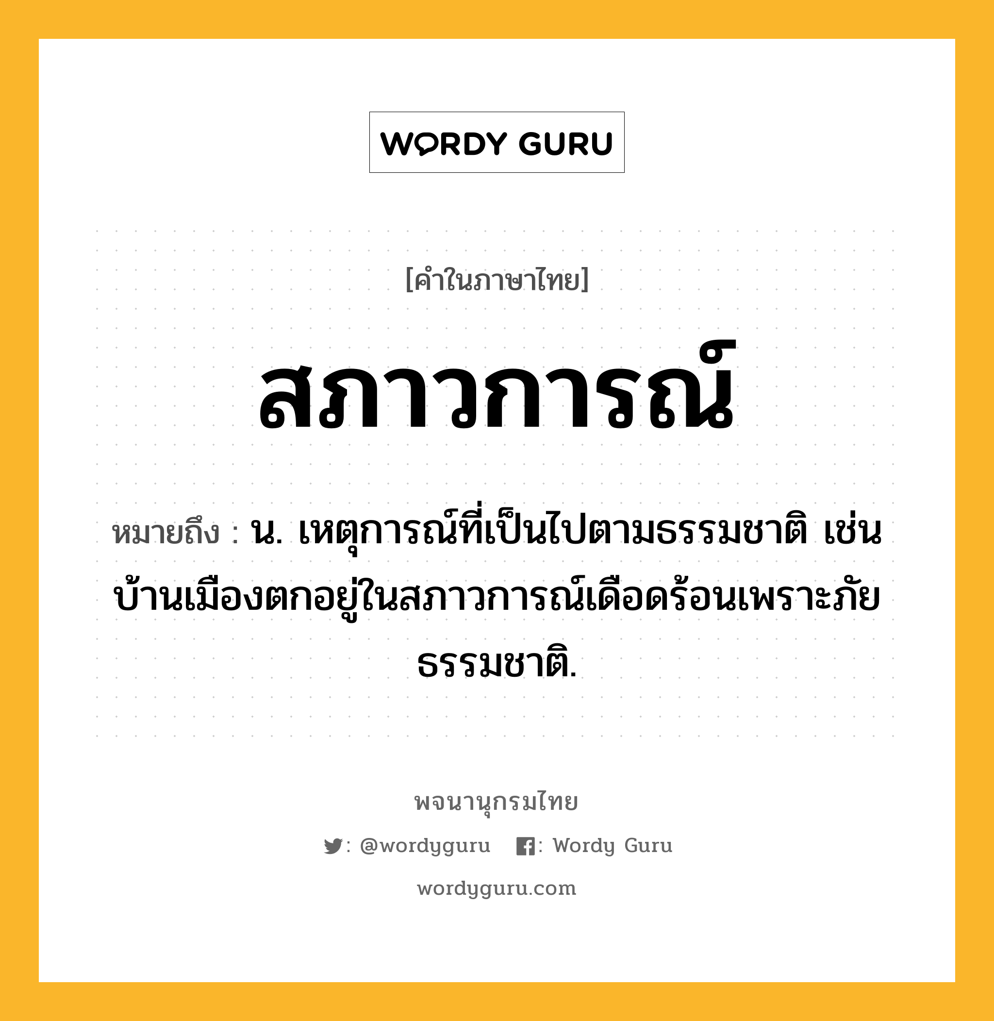 สภาวการณ์ ความหมาย หมายถึงอะไร?, คำในภาษาไทย สภาวการณ์ หมายถึง น. เหตุการณ์ที่เป็นไปตามธรรมชาติ เช่น บ้านเมืองตกอยู่ในสภาวการณ์เดือดร้อนเพราะภัยธรรมชาติ.