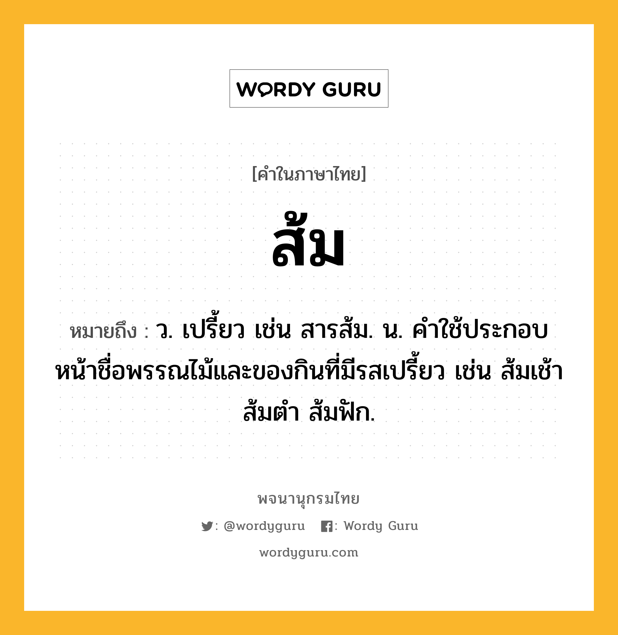 ส้ม ความหมาย หมายถึงอะไร?, คำในภาษาไทย ส้ม หมายถึง ว. เปรี้ยว เช่น สารส้ม. น. คําใช้ประกอบหน้าชื่อพรรณไม้และของกินที่มีรสเปรี้ยว เช่น ส้มเช้า ส้มตำ ส้มฟัก.