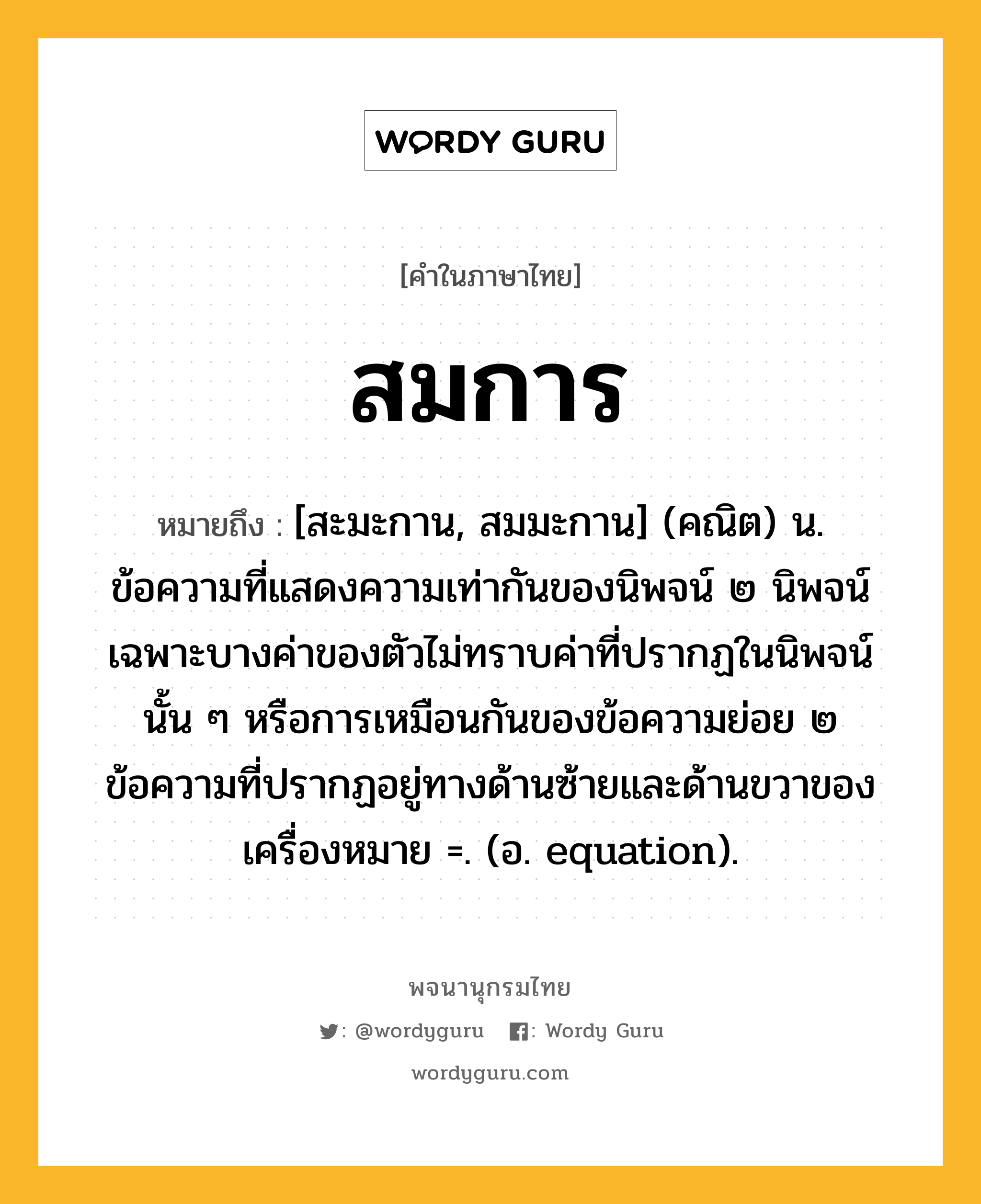 สมการ ความหมาย หมายถึงอะไร?, คำในภาษาไทย สมการ หมายถึง [สะมะกาน, สมมะกาน] (คณิต) น. ข้อความที่แสดงความเท่ากันของนิพจน์ ๒ นิพจน์ เฉพาะบางค่าของตัวไม่ทราบค่าที่ปรากฏในนิพจน์นั้น ๆ หรือการเหมือนกันของข้อความย่อย ๒ ข้อความที่ปรากฏอยู่ทางด้านซ้ายและด้านขวาของเครื่องหมาย =. (อ. equation).