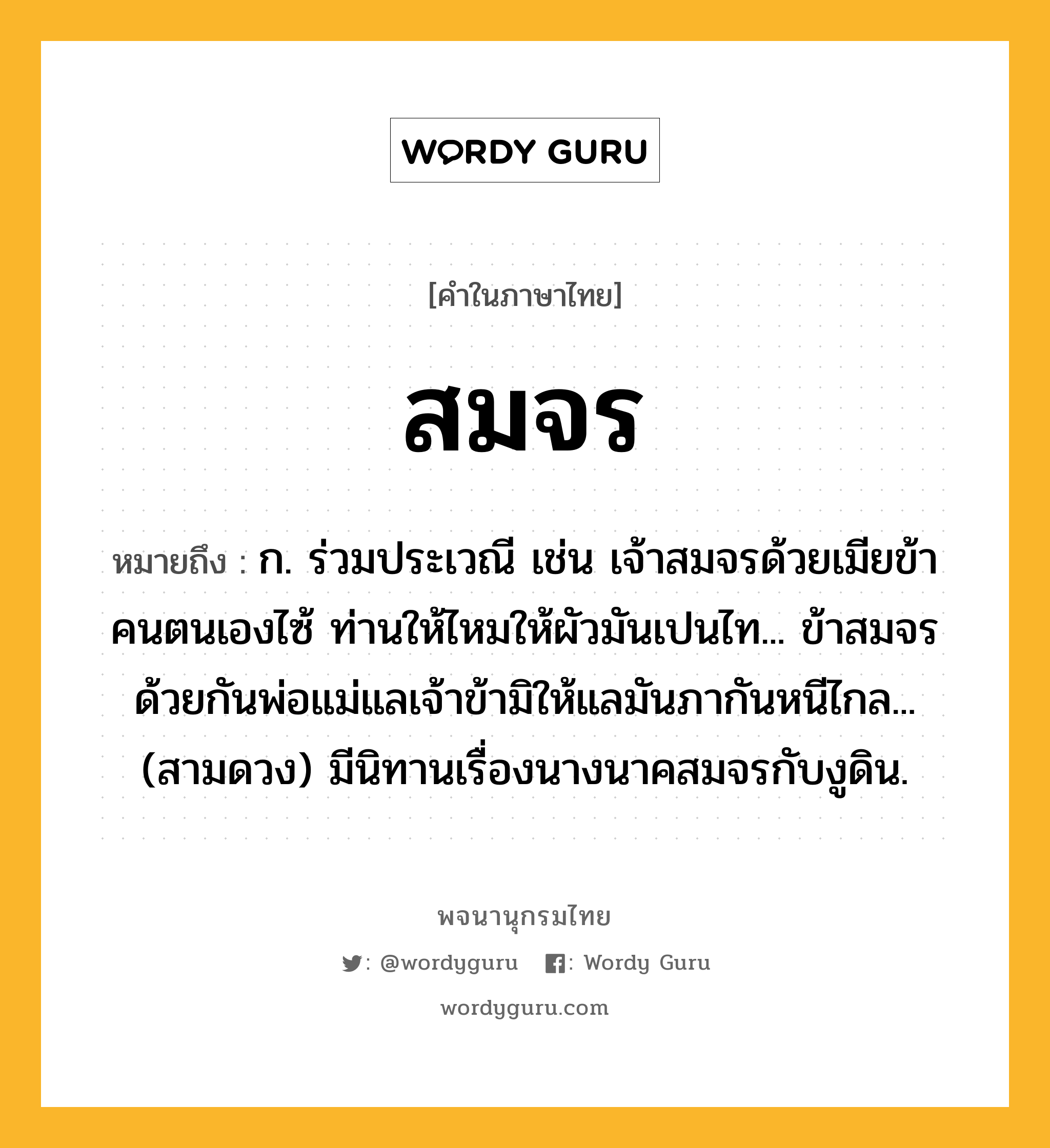 สมจร ความหมาย หมายถึงอะไร?, คำในภาษาไทย สมจร หมายถึง ก. ร่วมประเวณี เช่น เจ้าสมจรด้วยเมียข้าคนตนเองไซ้ ท่านให้ไหมให้ผัวมันเปนไท... ข้าสมจรด้วยกันพ่อแม่แลเจ้าข้ามิให้แลมันภากันหนีไกล... (สามดวง) มีนิทานเรื่องนางนาคสมจรกับงูดิน.