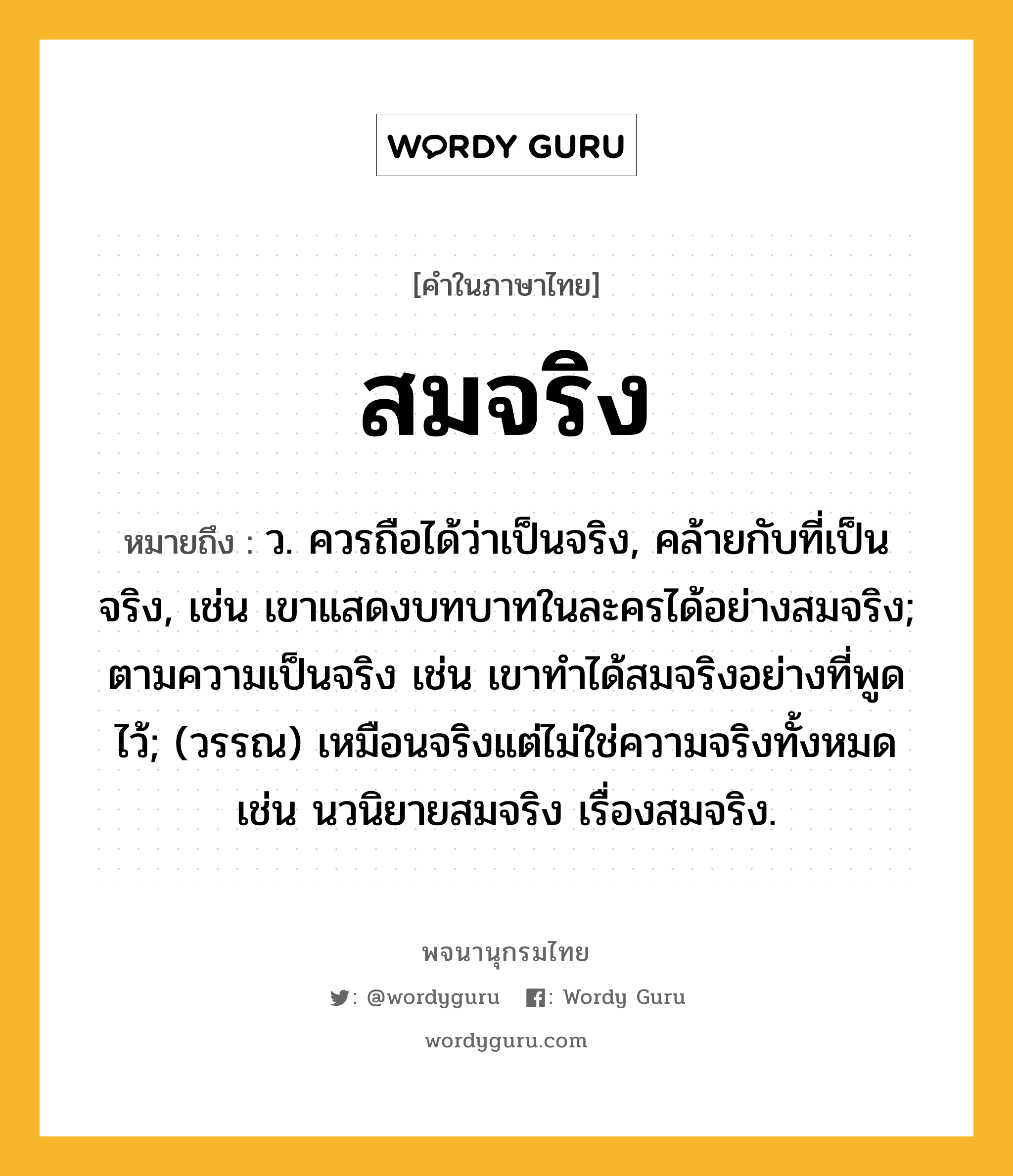 สมจริง ความหมาย หมายถึงอะไร?, คำในภาษาไทย สมจริง หมายถึง ว. ควรถือได้ว่าเป็นจริง, คล้ายกับที่เป็นจริง, เช่น เขาแสดงบทบาทในละครได้อย่างสมจริง; ตามความเป็นจริง เช่น เขาทำได้สมจริงอย่างที่พูดไว้; (วรรณ) เหมือนจริงแต่ไม่ใช่ความจริงทั้งหมด เช่น นวนิยายสมจริง เรื่องสมจริง.