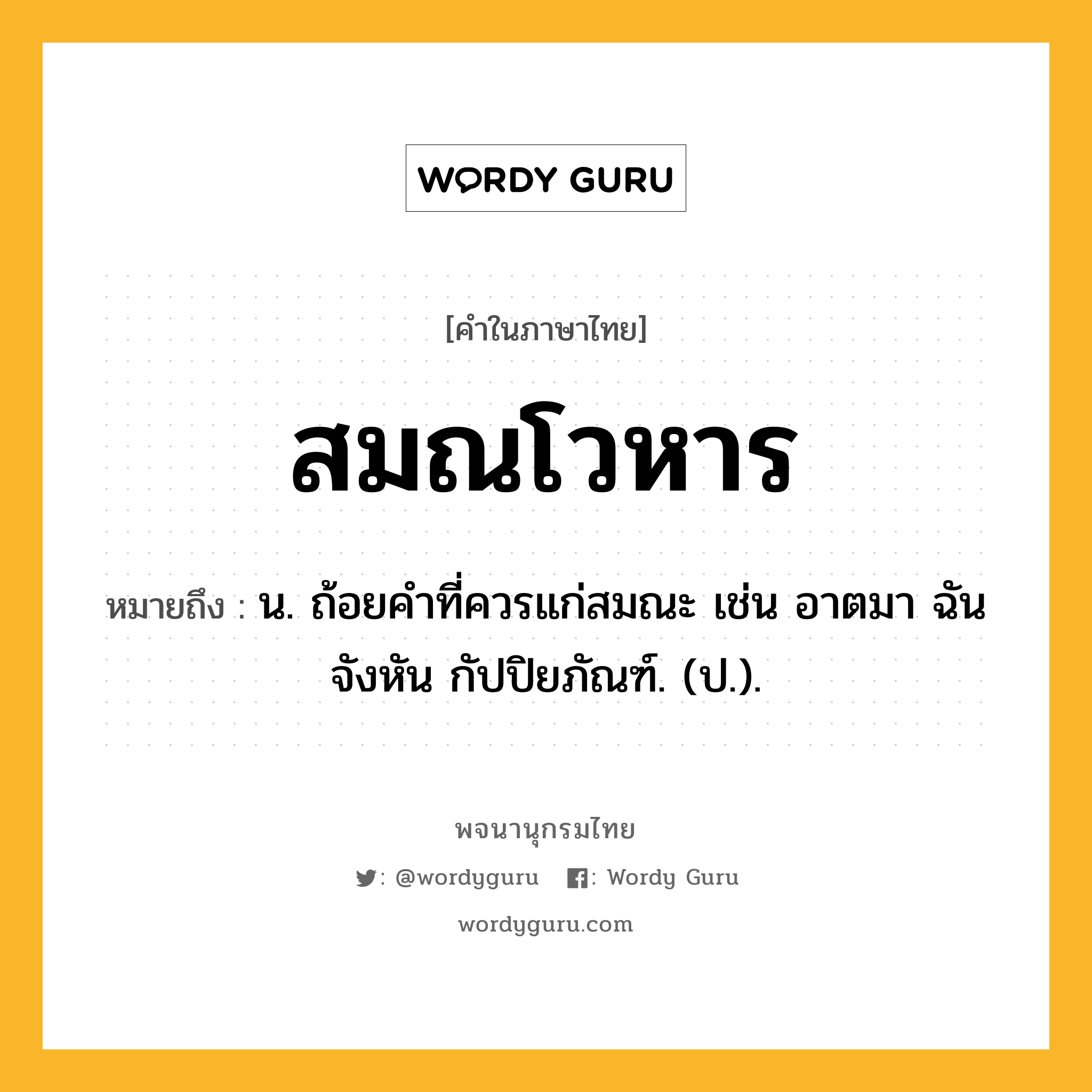 สมณโวหาร ความหมาย หมายถึงอะไร?, คำในภาษาไทย สมณโวหาร หมายถึง น. ถ้อยคําที่ควรแก่สมณะ เช่น อาตมา ฉันจังหัน กัปปิยภัณฑ์. (ป.).