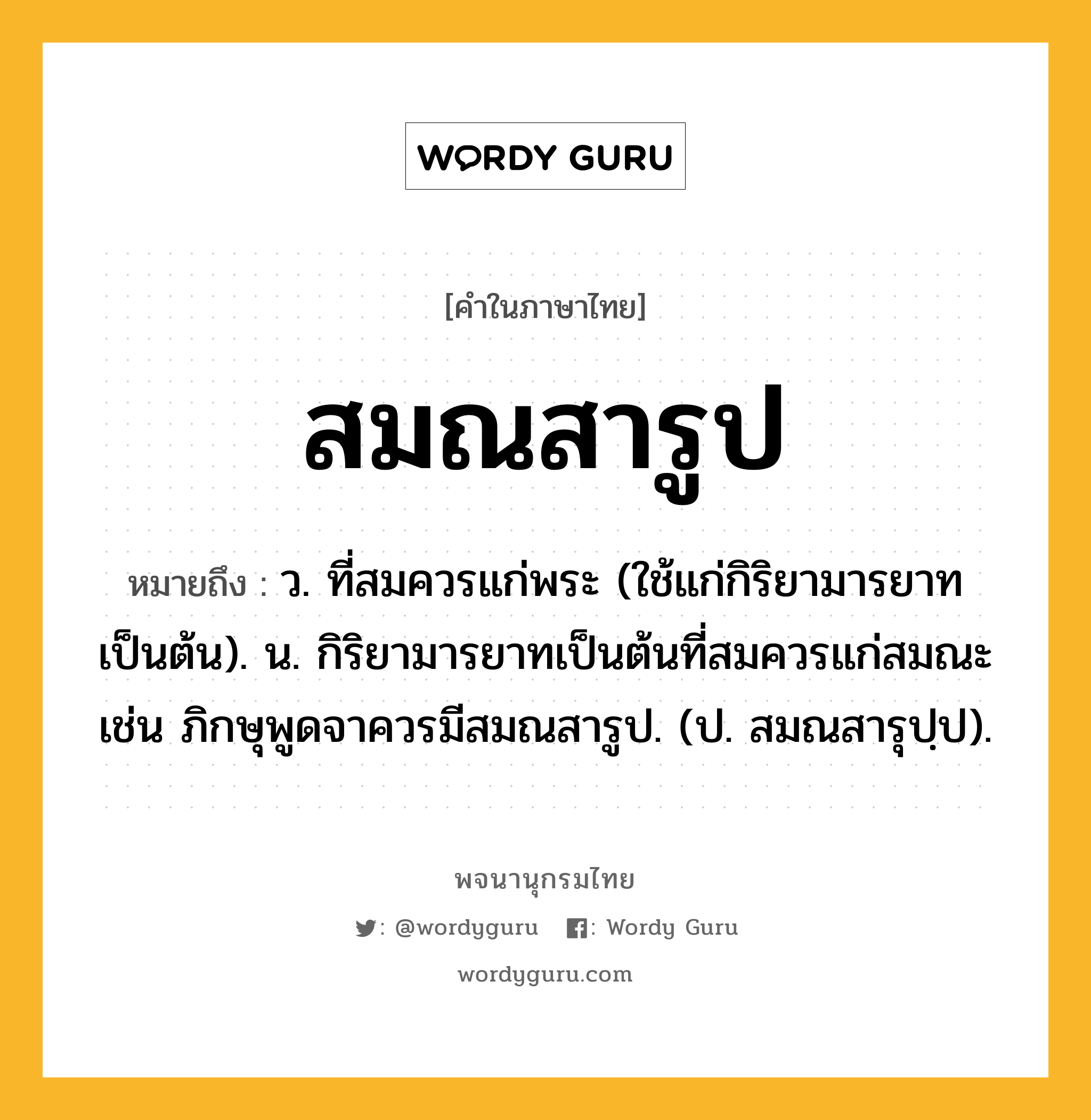 สมณสารูป ความหมาย หมายถึงอะไร?, คำในภาษาไทย สมณสารูป หมายถึง ว. ที่สมควรแก่พระ (ใช้แก่กิริยามารยาทเป็นต้น). น. กิริยามารยาทเป็นต้นที่สมควรแก่สมณะ เช่น ภิกษุพูดจาควรมีสมณสารูป. (ป. สมณสารุปฺป).