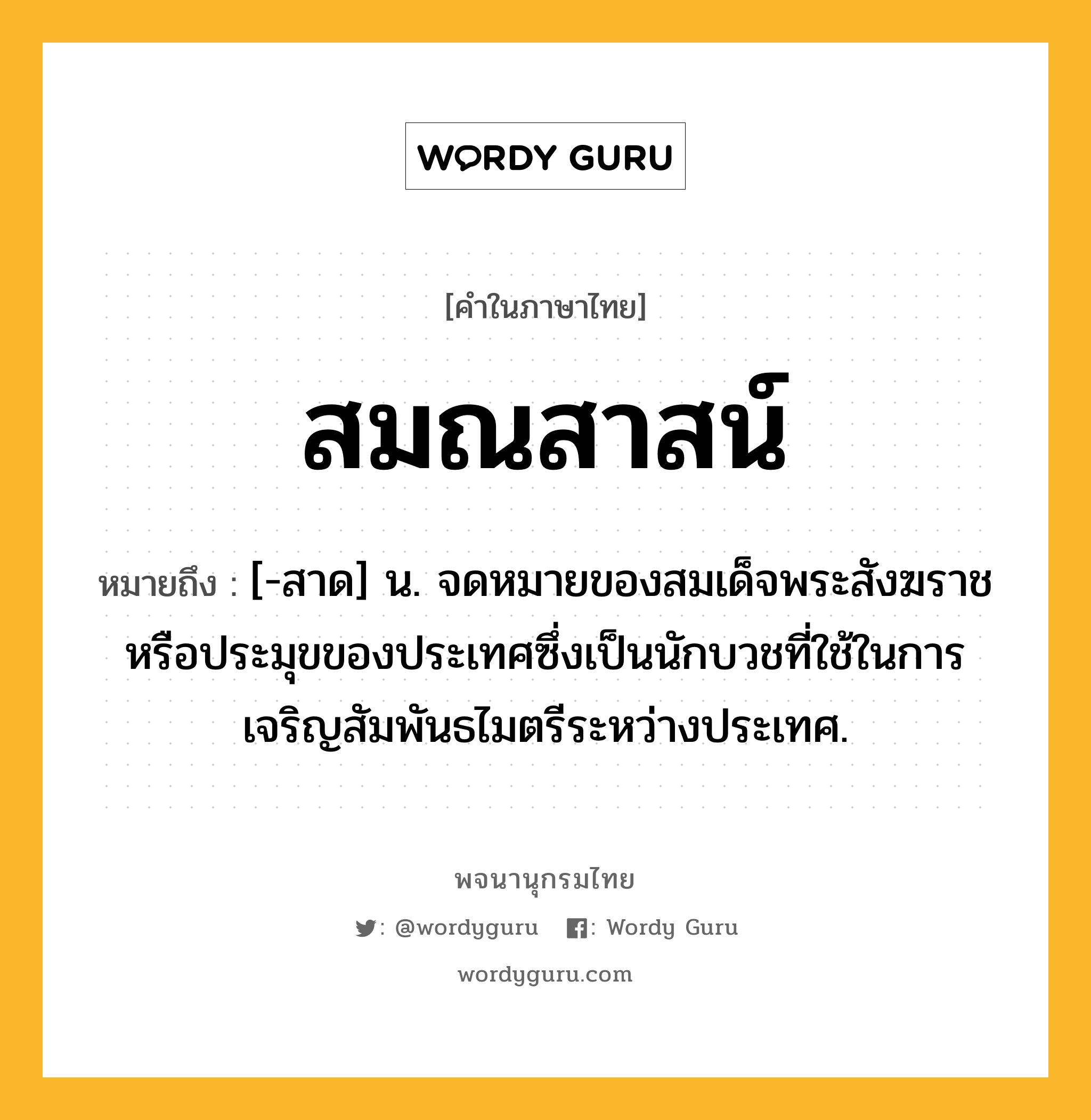 สมณสาสน์ ความหมาย หมายถึงอะไร?, คำในภาษาไทย สมณสาสน์ หมายถึง [-สาด] น. จดหมายของสมเด็จพระสังฆราชหรือประมุขของประเทศซึ่งเป็นนักบวชที่ใช้ในการเจริญสัมพันธไมตรีระหว่างประเทศ.