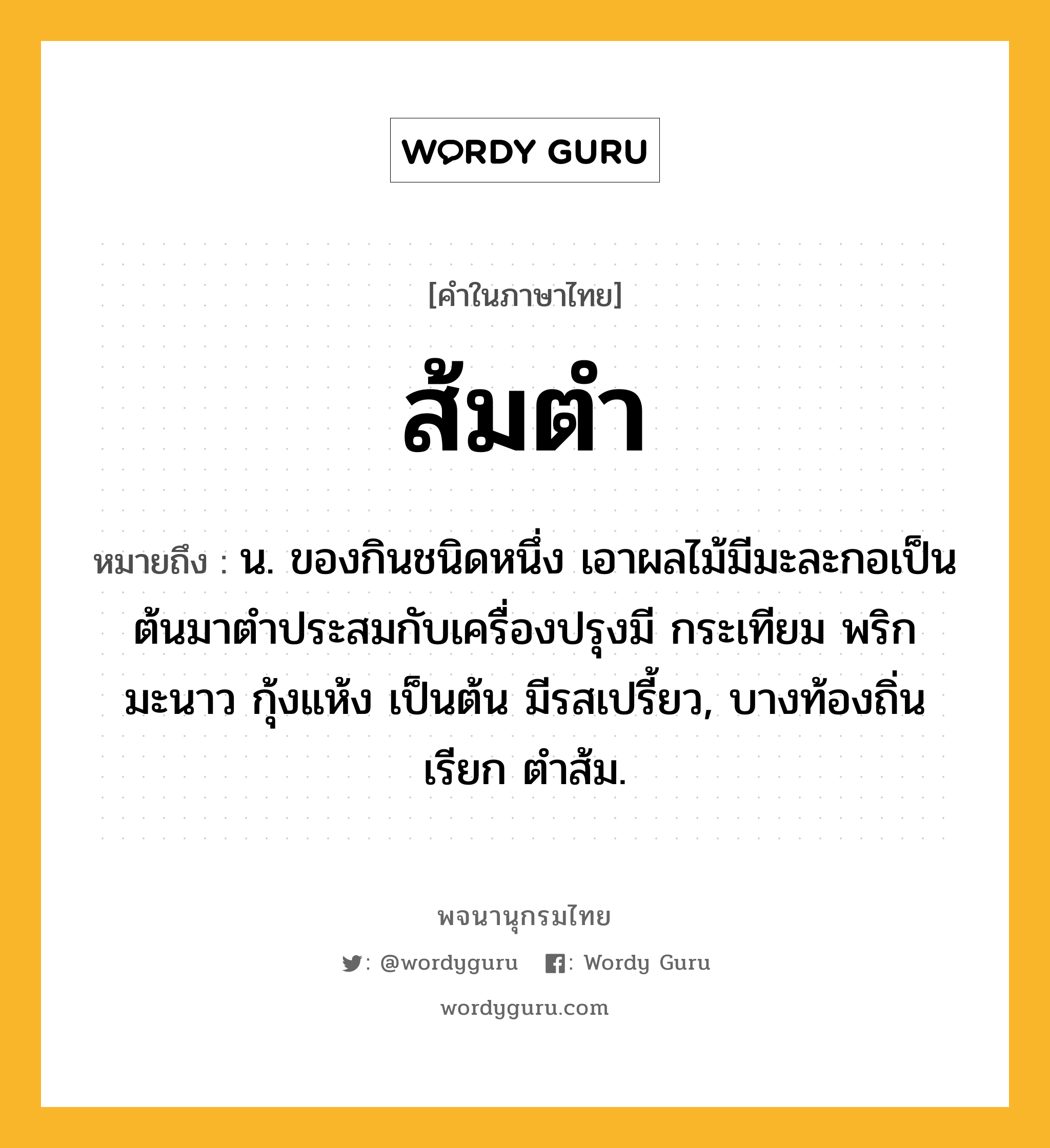 ส้มตำ ความหมาย หมายถึงอะไร?, คำในภาษาไทย ส้มตำ หมายถึง น. ของกินชนิดหนึ่ง เอาผลไม้มีมะละกอเป็นต้นมาตําประสมกับเครื่องปรุงมี กระเทียม พริก มะนาว กุ้งแห้ง เป็นต้น มีรสเปรี้ยว, บางท้องถิ่นเรียก ตําส้ม.