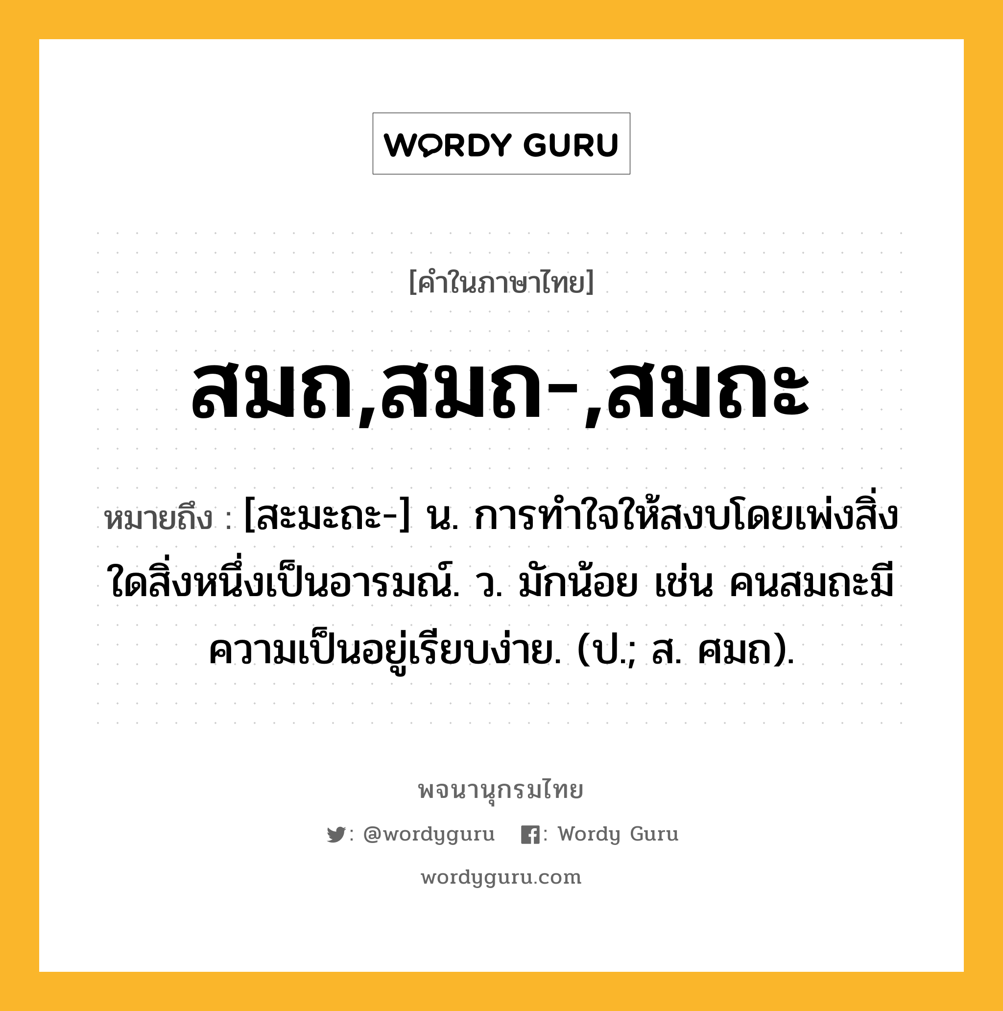 สมถ,สมถ-,สมถะ ความหมาย หมายถึงอะไร?, คำในภาษาไทย สมถ,สมถ-,สมถะ หมายถึง [สะมะถะ-] น. การทำใจให้สงบโดยเพ่งสิ่งใดสิ่งหนึ่งเป็นอารมณ์. ว. มักน้อย เช่น คนสมถะมีความเป็นอยู่เรียบง่าย. (ป.; ส. ศมถ).