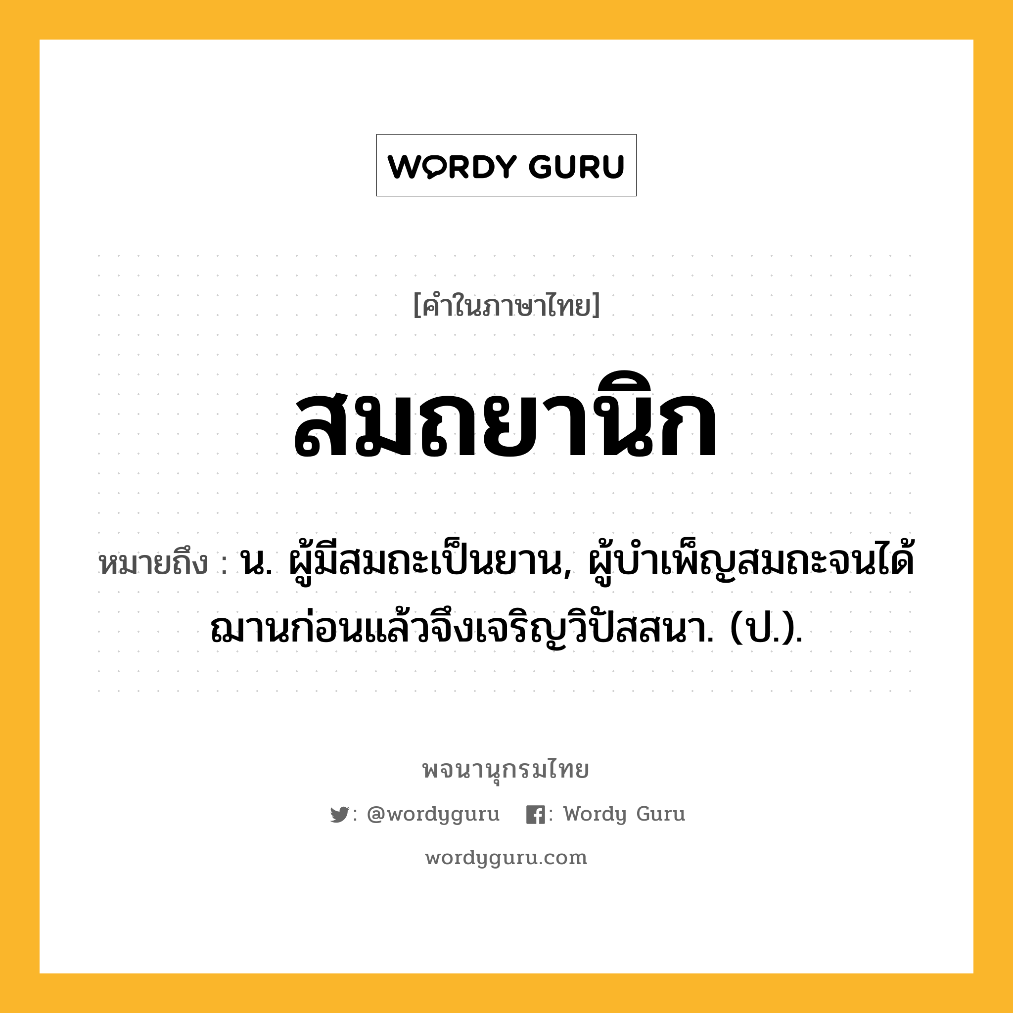 สมถยานิก ความหมาย หมายถึงอะไร?, คำในภาษาไทย สมถยานิก หมายถึง น. ผู้มีสมถะเป็นยาน, ผู้บำเพ็ญสมถะจนได้ฌานก่อนแล้วจึงเจริญวิปัสสนา. (ป.).