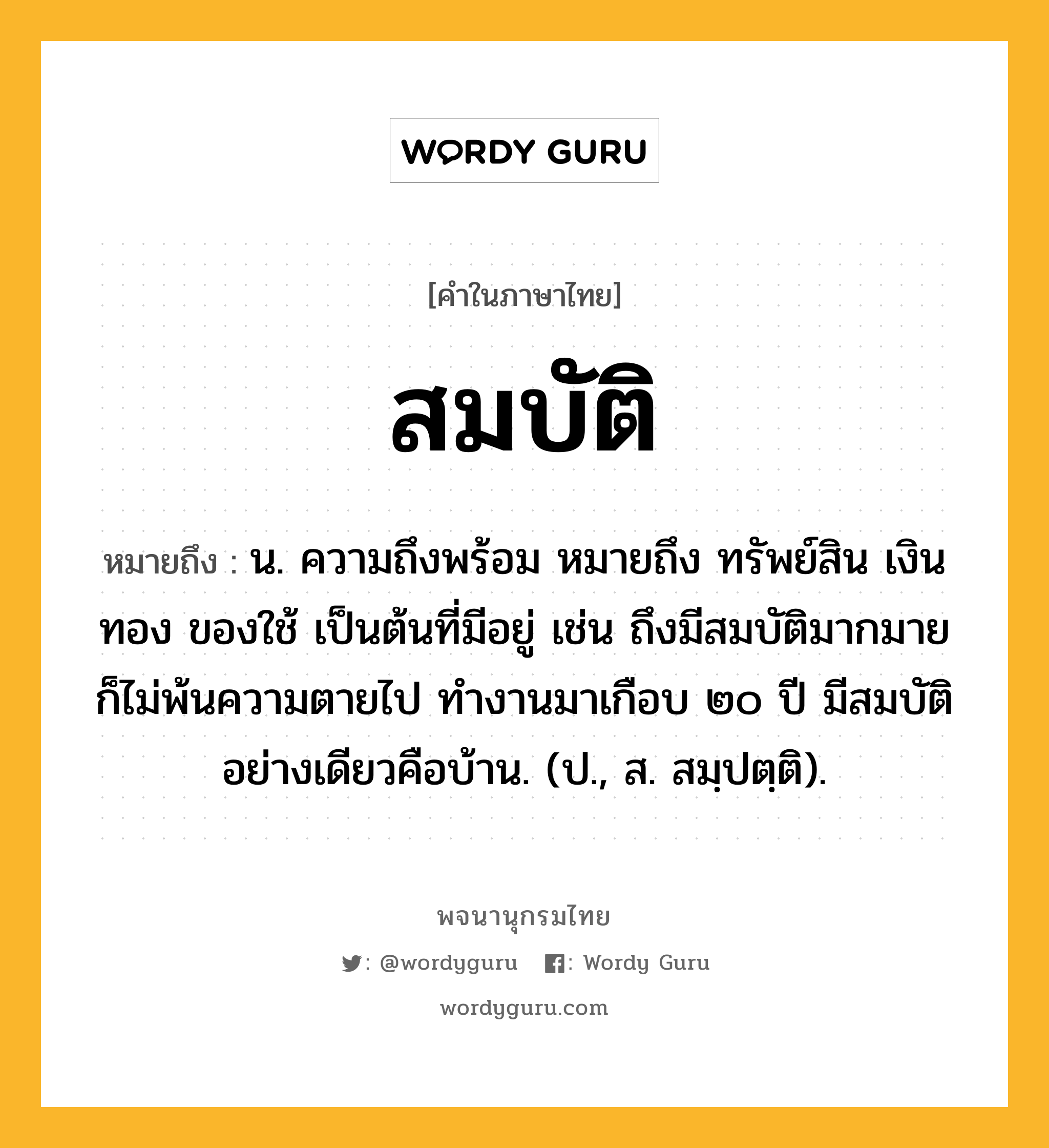 สมบัติ ความหมาย หมายถึงอะไร?, คำในภาษาไทย สมบัติ หมายถึง น. ความถึงพร้อม หมายถึง ทรัพย์สิน เงินทอง ของใช้ เป็นต้นที่มีอยู่ เช่น ถึงมีสมบัติมากมายก็ไม่พ้นความตายไป ทำงานมาเกือบ ๒๐ ปี มีสมบัติอย่างเดียวคือบ้าน. (ป., ส. สมฺปตฺติ).