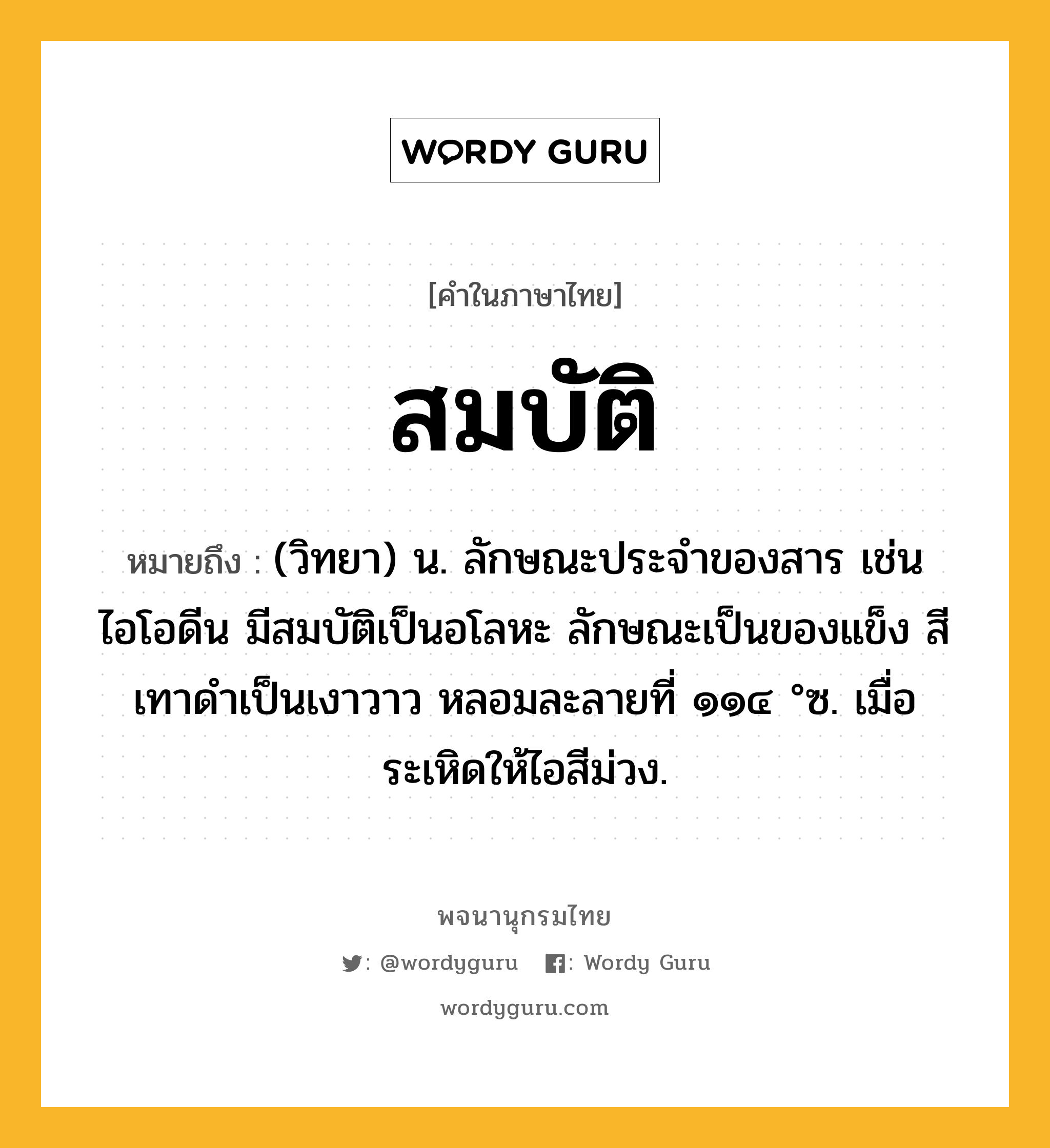 สมบัติ ความหมาย หมายถึงอะไร?, คำในภาษาไทย สมบัติ หมายถึง (วิทยา) น. ลักษณะประจําของสาร เช่น ไอโอดีน มีสมบัติเป็นอโลหะ ลักษณะเป็นของแข็ง สีเทาดําเป็นเงาวาว หลอมละลายที่ ๑๑๔ °ซ. เมื่อระเหิดให้ไอสีม่วง.