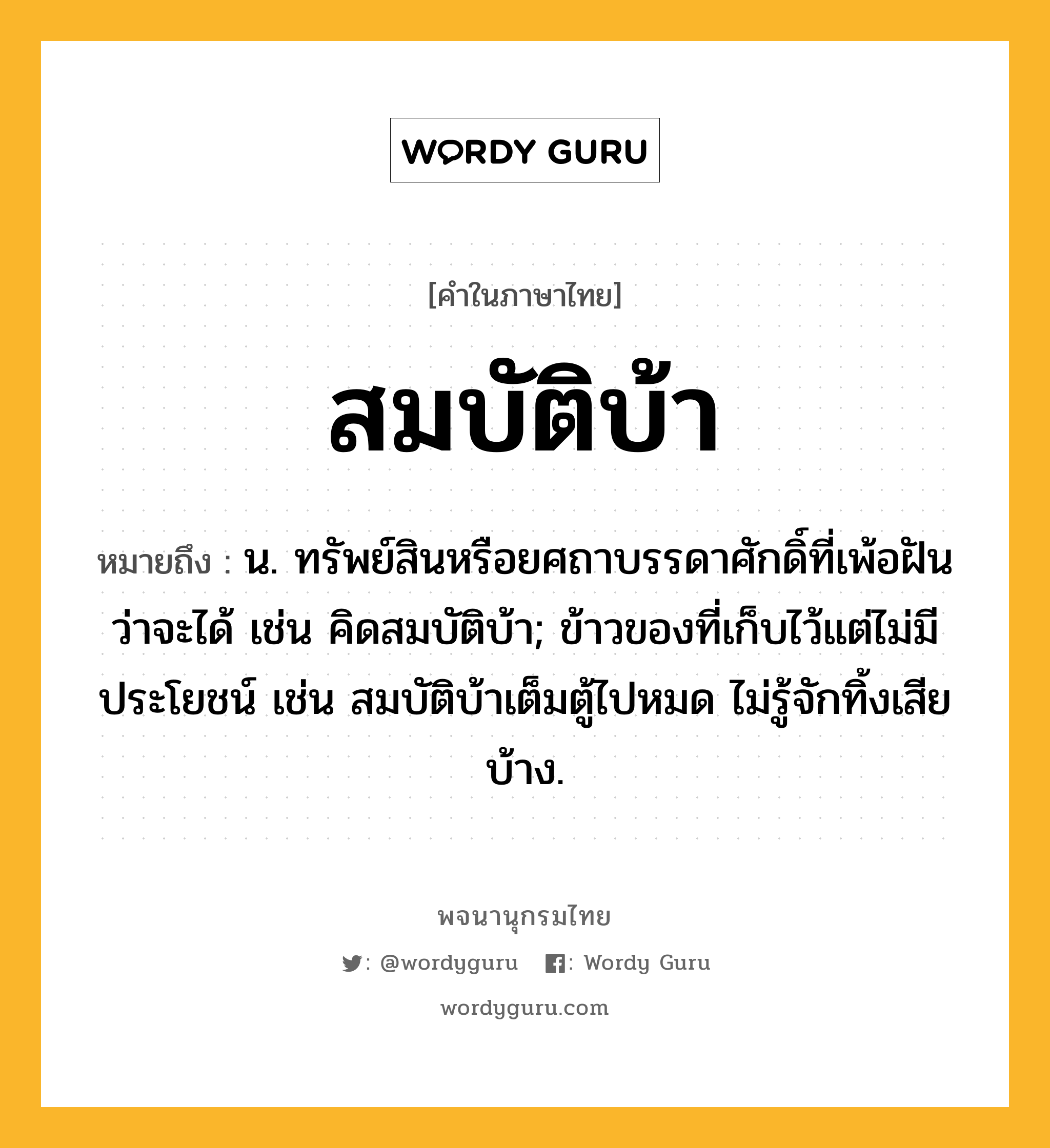 สมบัติบ้า ความหมาย หมายถึงอะไร?, คำในภาษาไทย สมบัติบ้า หมายถึง น. ทรัพย์สินหรือยศถาบรรดาศักดิ์ที่เพ้อฝันว่าจะได้ เช่น คิดสมบัติบ้า; ข้าวของที่เก็บไว้แต่ไม่มีประโยชน์ เช่น สมบัติบ้าเต็มตู้ไปหมด ไม่รู้จักทิ้งเสียบ้าง.