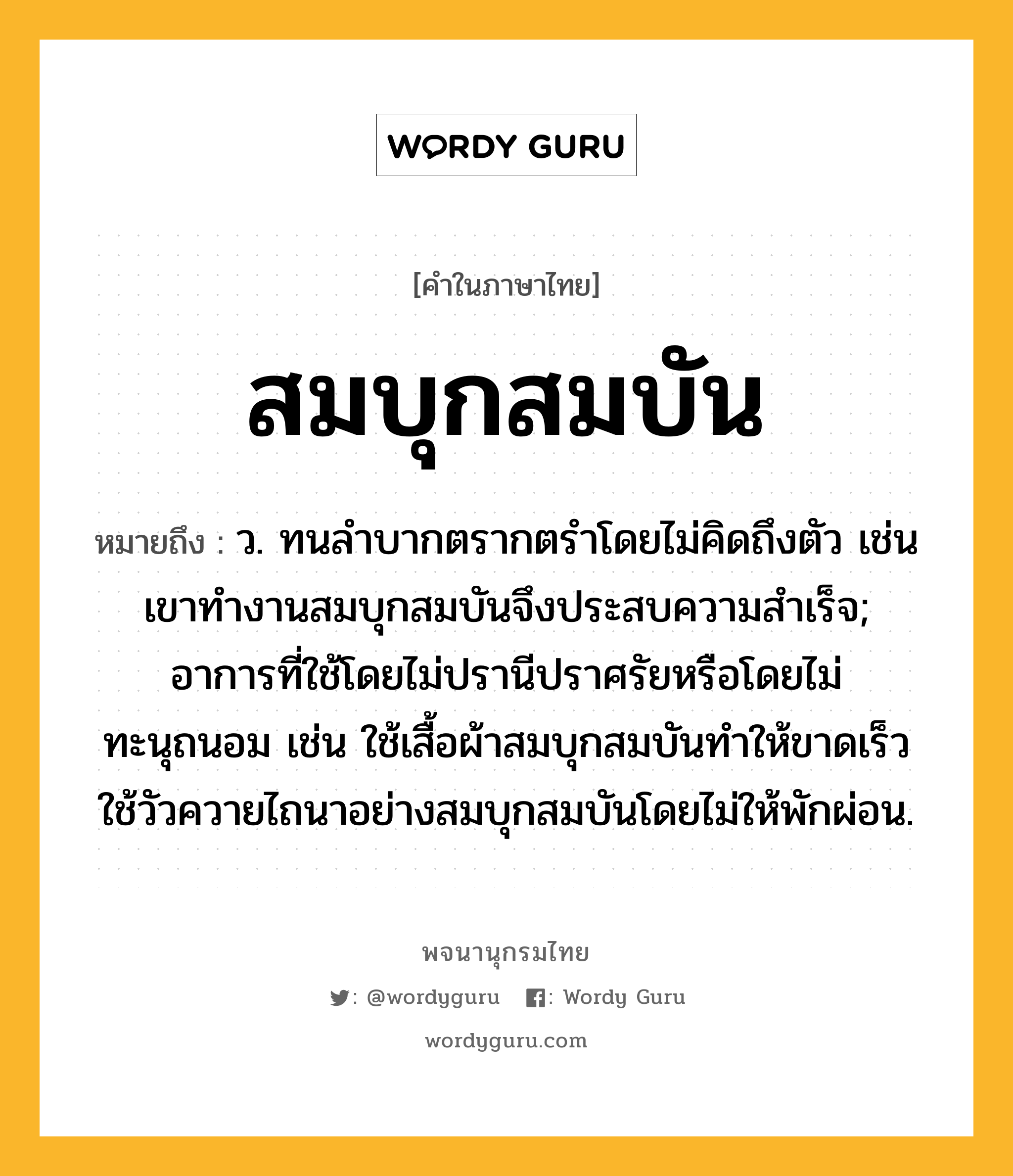 สมบุกสมบัน ความหมาย หมายถึงอะไร?, คำในภาษาไทย สมบุกสมบัน หมายถึง ว. ทนลําบากตรากตรำโดยไม่คิดถึงตัว เช่น เขาทำงานสมบุกสมบันจึงประสบความสำเร็จ; อาการที่ใช้โดยไม่ปรานีปราศรัยหรือโดยไม่ทะนุถนอม เช่น ใช้เสื้อผ้าสมบุกสมบันทำให้ขาดเร็ว ใช้วัวควายไถนาอย่างสมบุกสมบันโดยไม่ให้พักผ่อน.