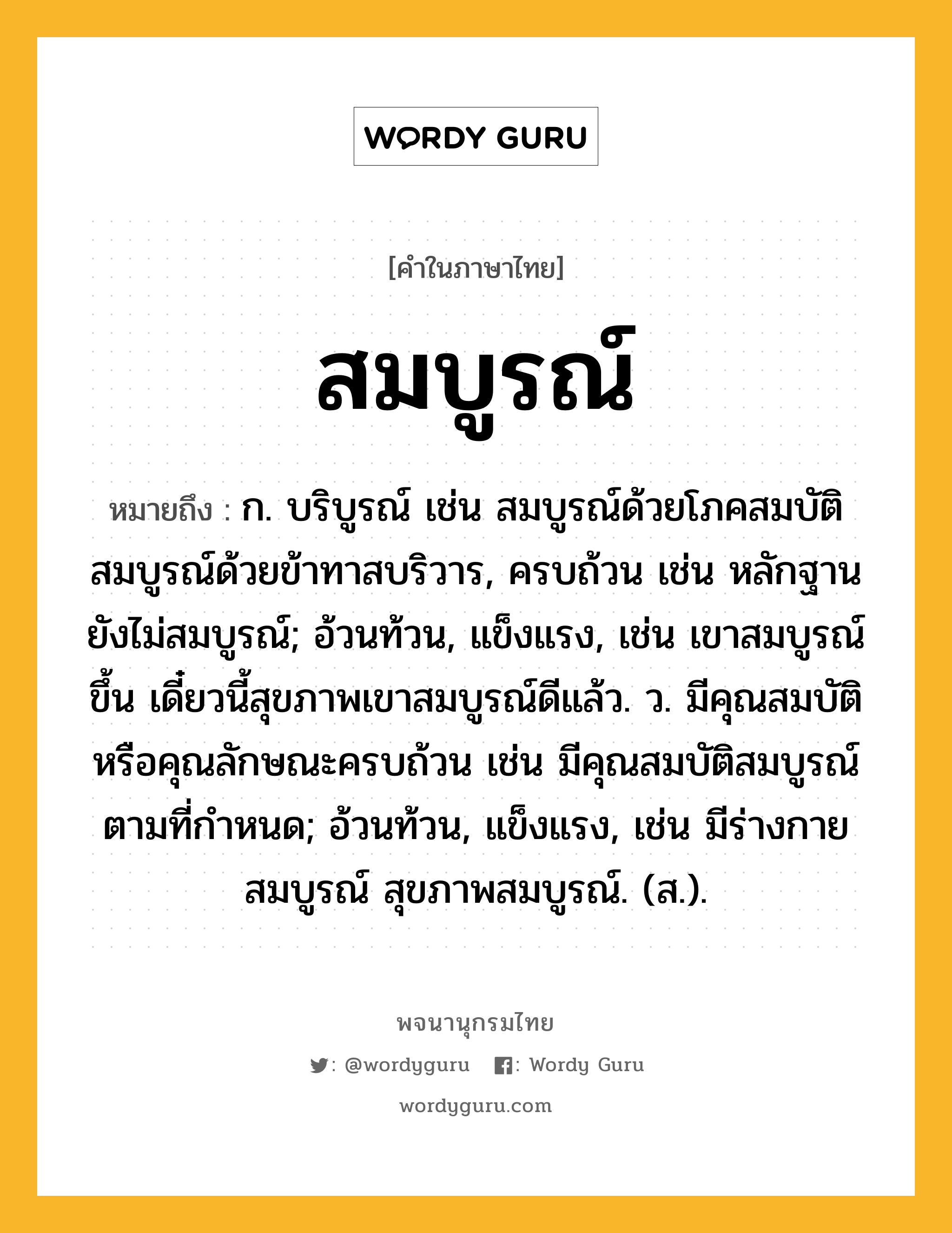 สมบูรณ์ ความหมาย หมายถึงอะไร?, คำในภาษาไทย สมบูรณ์ หมายถึง ก. บริบูรณ์ เช่น สมบูรณ์ด้วยโภคสมบัติ สมบูรณ์ด้วยข้าทาสบริวาร, ครบถ้วน เช่น หลักฐานยังไม่สมบูรณ์; อ้วนท้วน, แข็งแรง, เช่น เขาสมบูรณ์ขึ้น เดี๋ยวนี้สุขภาพเขาสมบูรณ์ดีแล้ว. ว. มีคุณสมบัติหรือคุณลักษณะครบถ้วน เช่น มีคุณสมบัติสมบูรณ์ตามที่กำหนด; อ้วนท้วน, แข็งแรง, เช่น มีร่างกายสมบูรณ์ สุขภาพสมบูรณ์. (ส.).