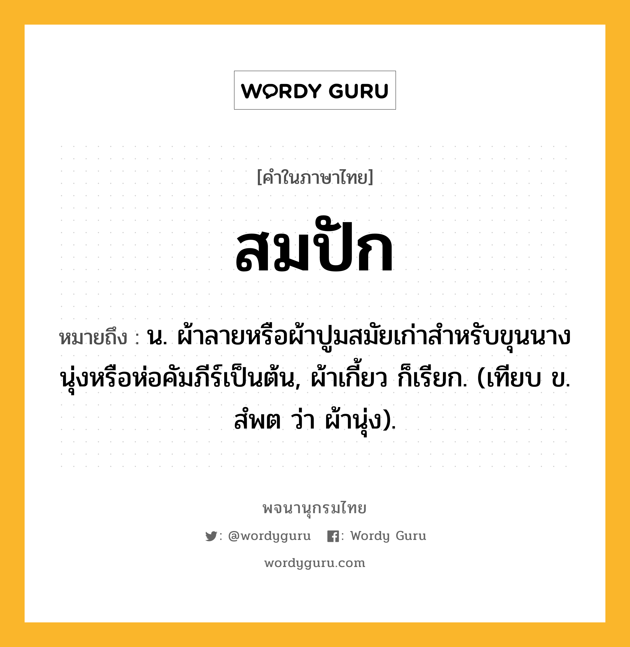 สมปัก ความหมาย หมายถึงอะไร?, คำในภาษาไทย สมปัก หมายถึง น. ผ้าลายหรือผ้าปูมสมัยเก่าสําหรับขุนนางนุ่งหรือห่อคัมภีร์เป็นต้น, ผ้าเกี้ยว ก็เรียก. (เทียบ ข. สํพต ว่า ผ้านุ่ง).