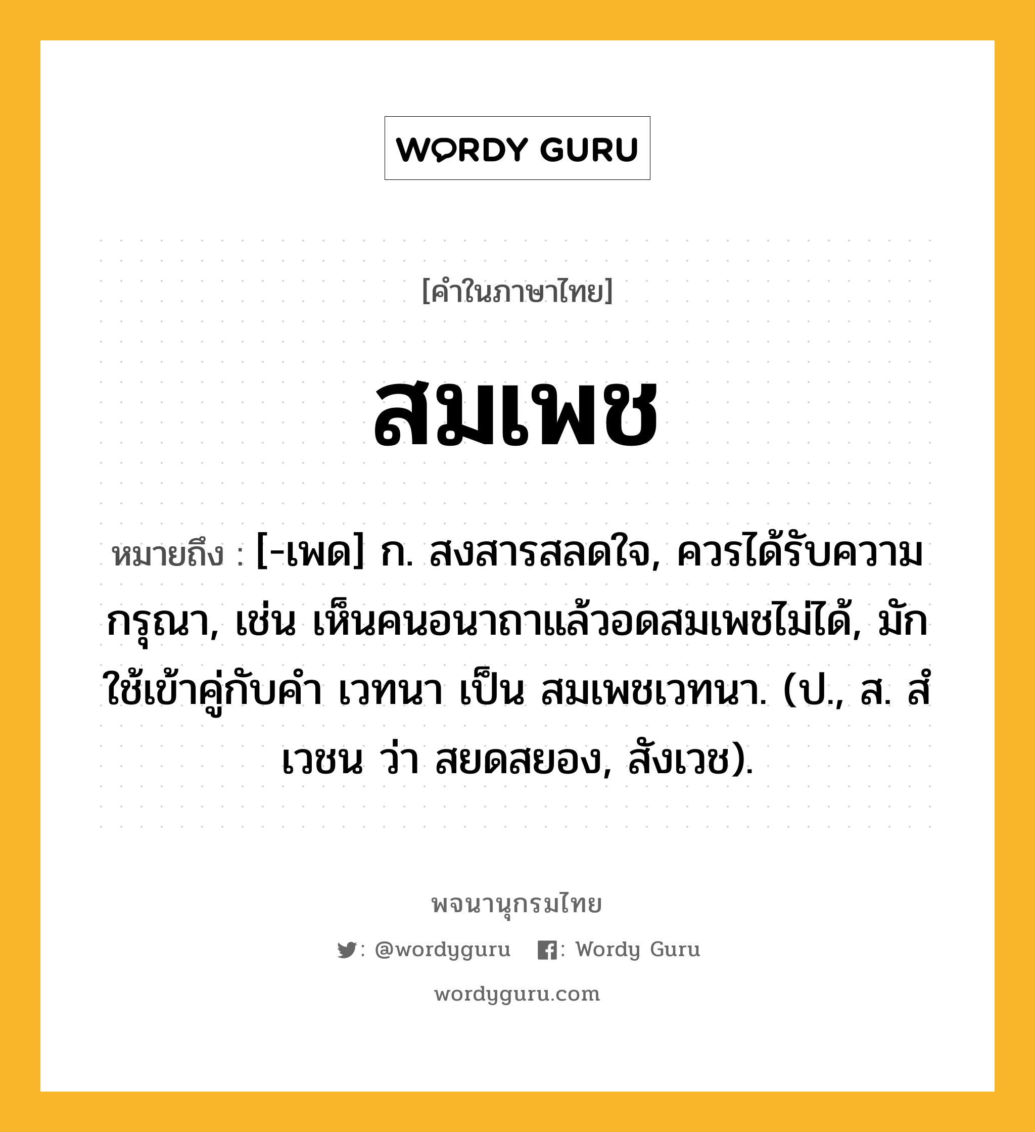 สมเพช ความหมาย หมายถึงอะไร?, คำในภาษาไทย สมเพช หมายถึง [-เพด] ก. สงสารสลดใจ, ควรได้รับความกรุณา, เช่น เห็นคนอนาถาแล้วอดสมเพชไม่ได้, มักใช้เข้าคู่กับคำ เวทนา เป็น สมเพชเวทนา. (ป., ส. สํเวชน ว่า สยดสยอง, สังเวช).