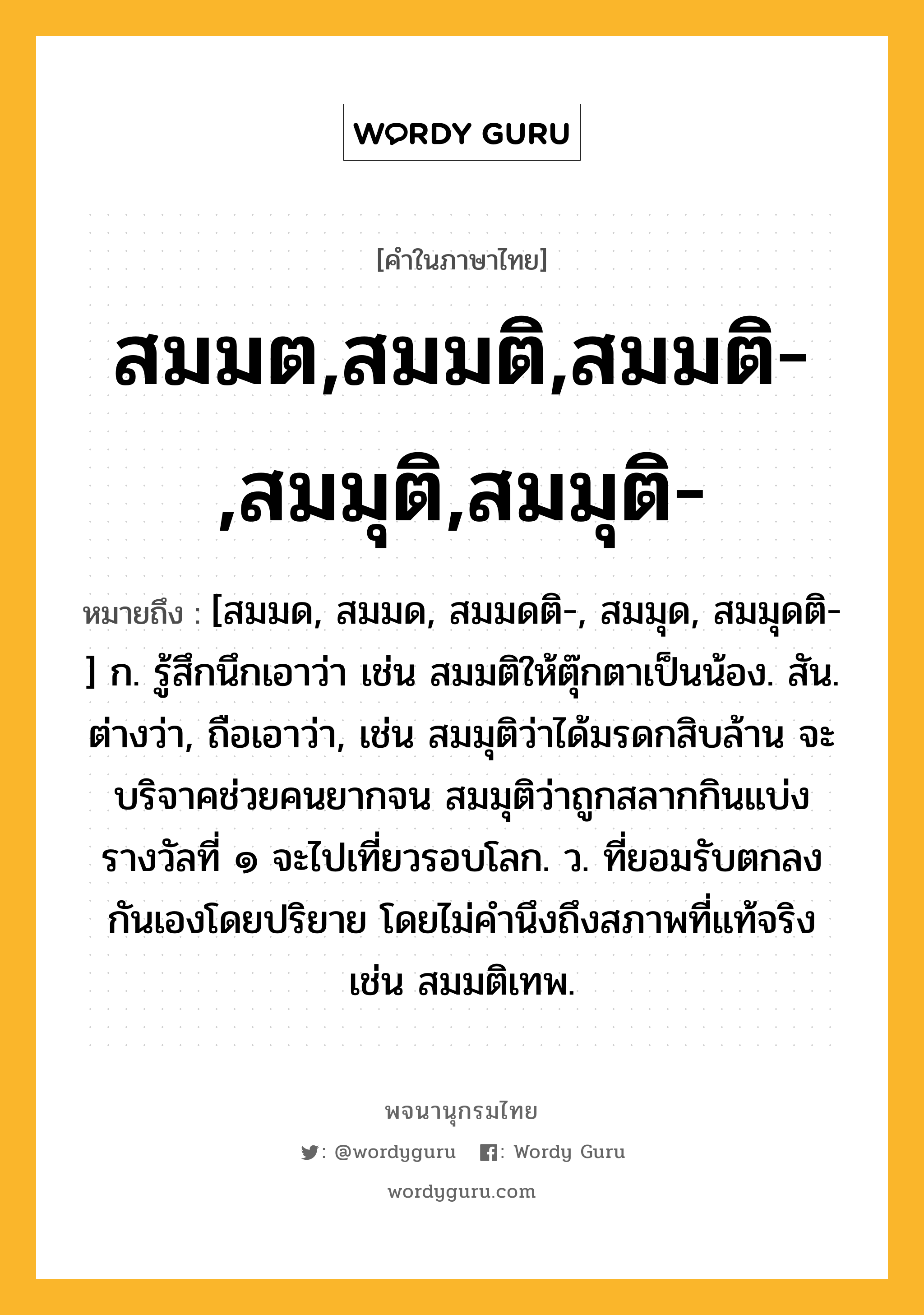 สมมต,สมมติ,สมมติ-,สมมุติ,สมมุติ- ความหมาย หมายถึงอะไร?, คำในภาษาไทย สมมต,สมมติ,สมมติ-,สมมุติ,สมมุติ- หมายถึง [สมมด, สมมด, สมมดติ-, สมมุด, สมมุดติ-] ก. รู้สึกนึกเอาว่า เช่น สมมติให้ตุ๊กตาเป็นน้อง. สัน. ต่างว่า, ถือเอาว่า, เช่น สมมุติว่าได้มรดกสิบล้าน จะบริจาคช่วยคนยากจน สมมุติว่าถูกสลากกินแบ่งรางวัลที่ ๑ จะไปเที่ยวรอบโลก. ว. ที่ยอมรับตกลงกันเองโดยปริยาย โดยไม่คํานึงถึงสภาพที่แท้จริง เช่น สมมติเทพ.