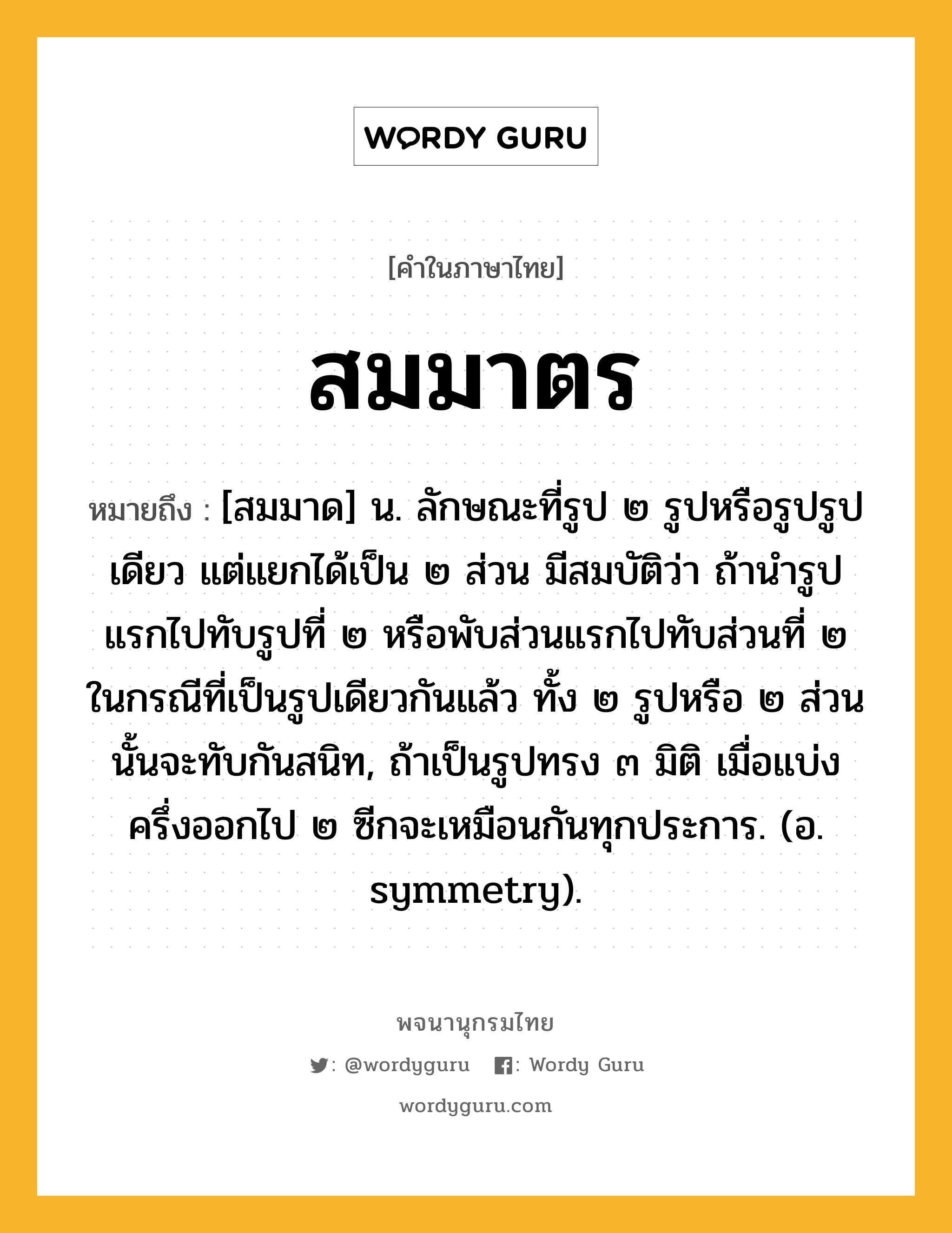 สมมาตร ความหมาย หมายถึงอะไร?, คำในภาษาไทย สมมาตร หมายถึง [สมมาด] น. ลักษณะที่รูป ๒ รูปหรือรูปรูปเดียว แต่แยกได้เป็น ๒ ส่วน มีสมบัติว่า ถ้านํารูปแรกไปทับรูปที่ ๒ หรือพับส่วนแรกไปทับส่วนที่ ๒ ในกรณีที่เป็นรูปเดียวกันแล้ว ทั้ง ๒ รูปหรือ ๒ ส่วนนั้นจะทับกันสนิท, ถ้าเป็นรูปทรง ๓ มิติ เมื่อแบ่งครึ่งออกไป ๒ ซีกจะเหมือนกันทุกประการ. (อ. symmetry).