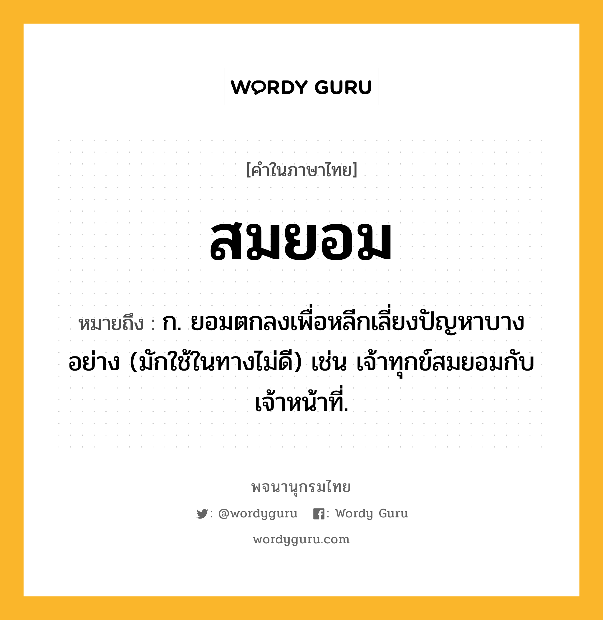 สมยอม ความหมาย หมายถึงอะไร?, คำในภาษาไทย สมยอม หมายถึง ก. ยอมตกลงเพื่อหลีกเลี่ยงปัญหาบางอย่าง (มักใช้ในทางไม่ดี) เช่น เจ้าทุกข์สมยอมกับเจ้าหน้าที่.