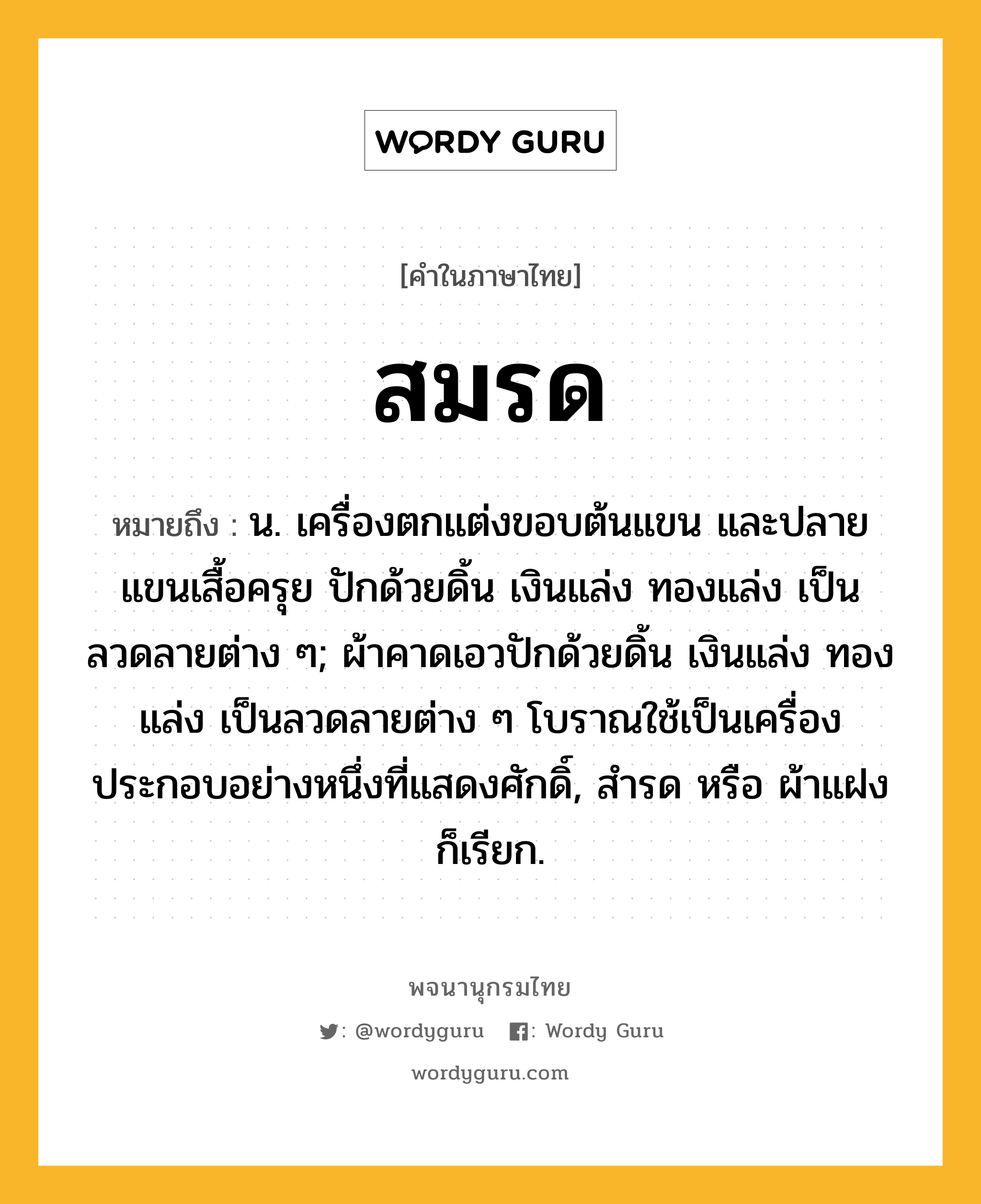 สมรด ความหมาย หมายถึงอะไร?, คำในภาษาไทย สมรด หมายถึง น. เครื่องตกแต่งขอบต้นแขน และปลายแขนเสื้อครุย ปักด้วยดิ้น เงินแล่ง ทองแล่ง เป็นลวดลายต่าง ๆ; ผ้าคาดเอวปักด้วยดิ้น เงินแล่ง ทองแล่ง เป็นลวดลายต่าง ๆ โบราณใช้เป็นเครื่องประกอบอย่างหนึ่งที่แสดงศักดิ์, สํารด หรือ ผ้าแฝง ก็เรียก.