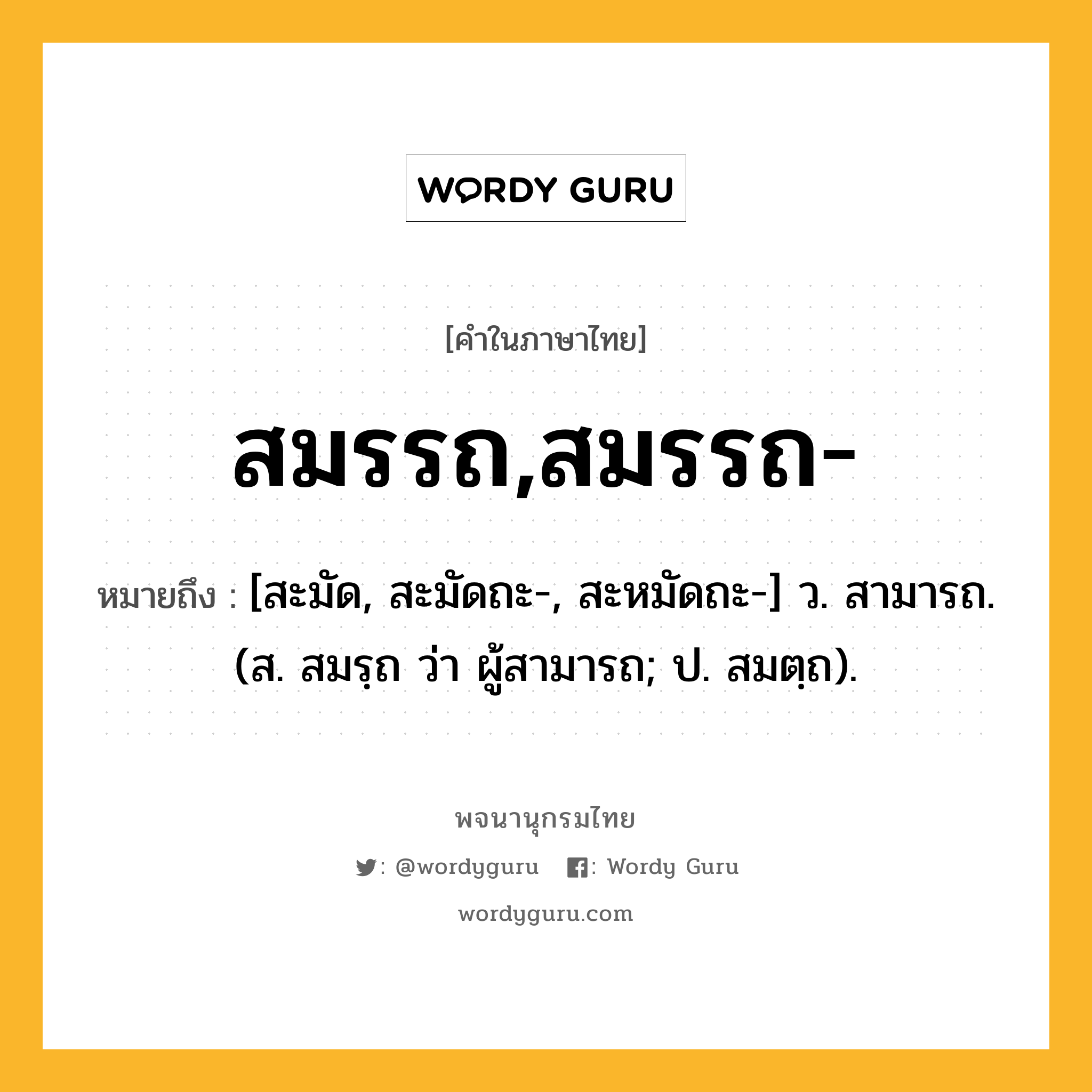 สมรรถ,สมรรถ- ความหมาย หมายถึงอะไร?, คำในภาษาไทย สมรรถ,สมรรถ- หมายถึง [สะมัด, สะมัดถะ-, สะหมัดถะ-] ว. สามารถ. (ส. สมรฺถ ว่า ผู้สามารถ; ป. สมตฺถ).