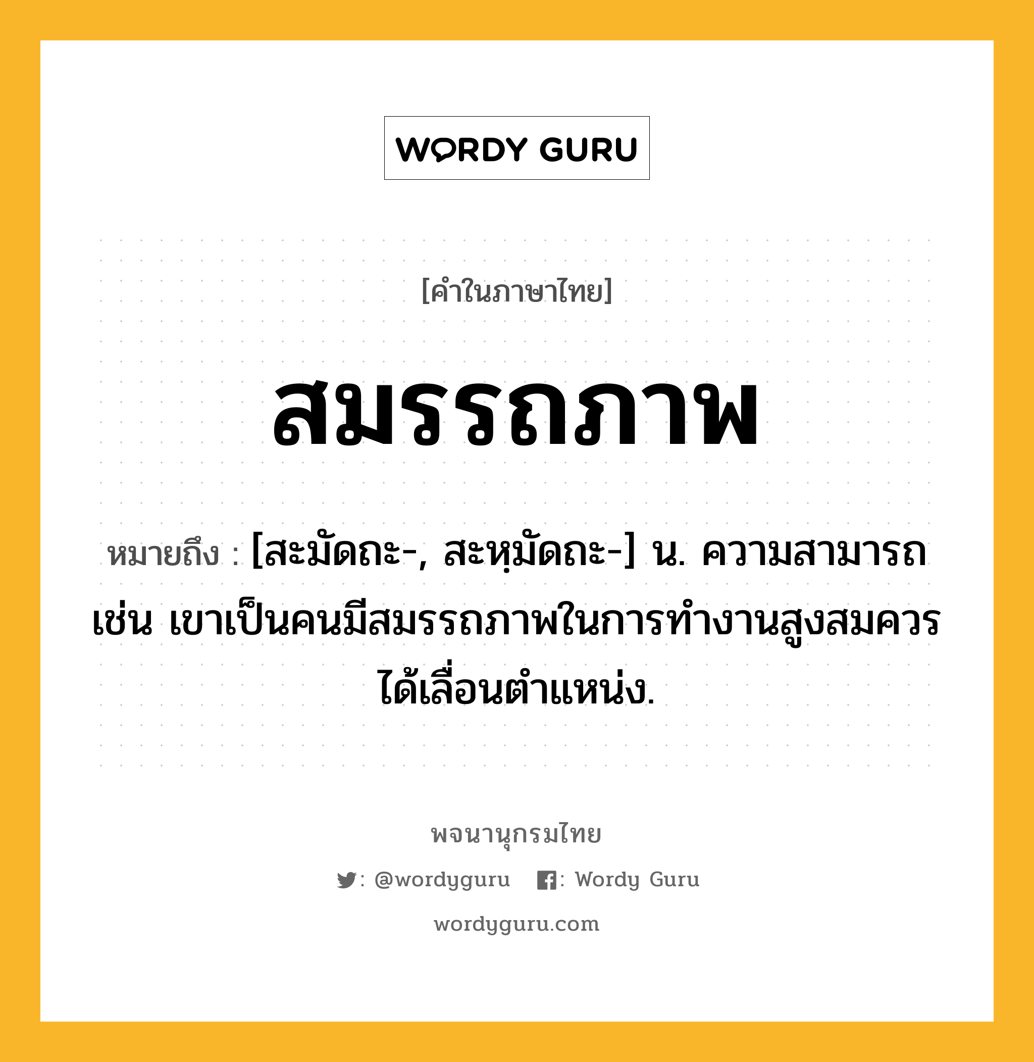 สมรรถภาพ ความหมาย หมายถึงอะไร?, คำในภาษาไทย สมรรถภาพ หมายถึง [สะมัดถะ-, สะหฺมัดถะ-] น. ความสามารถ เช่น เขาเป็นคนมีสมรรถภาพในการทำงานสูงสมควรได้เลื่อนตำแหน่ง.