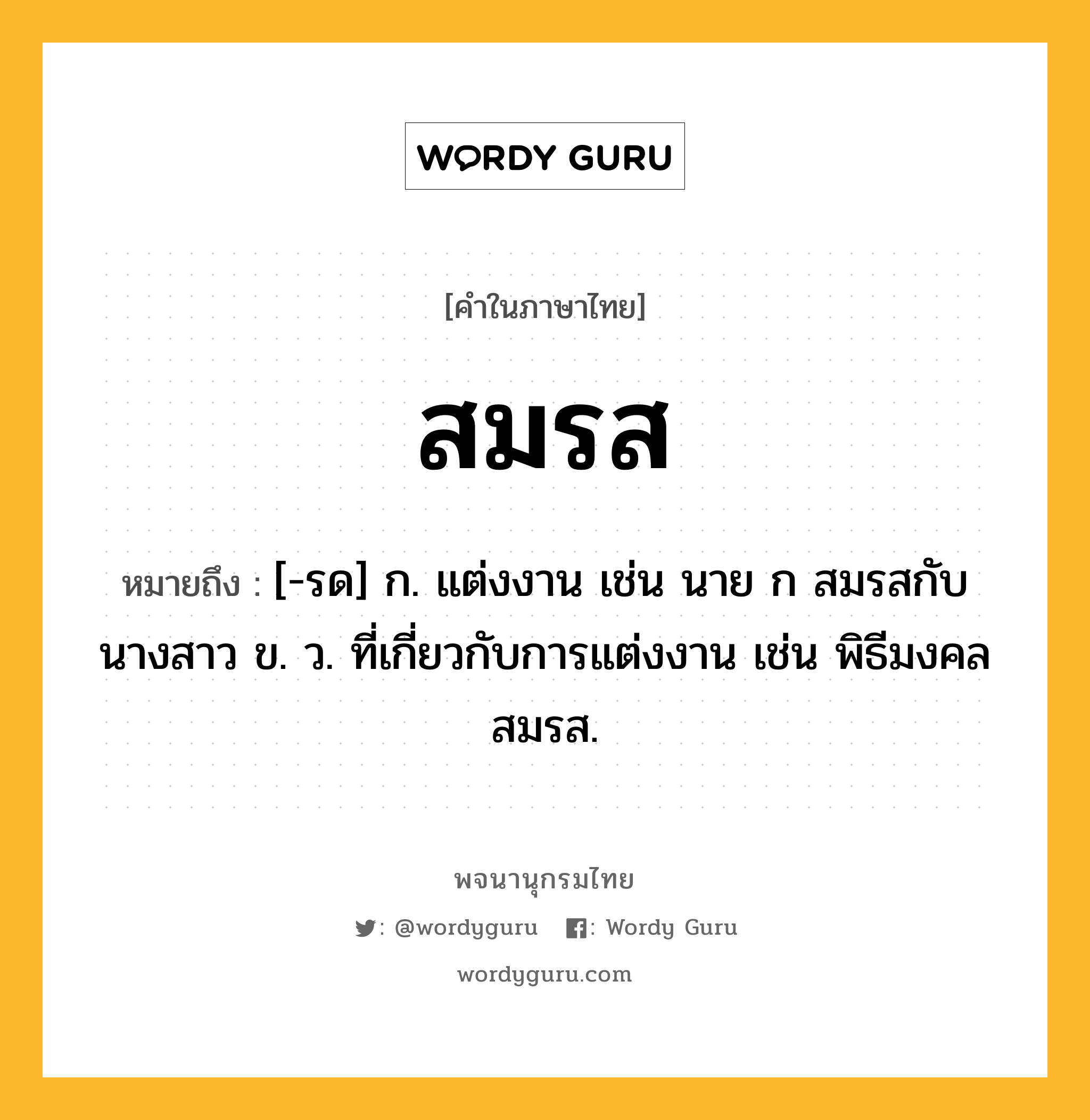 สมรส ความหมาย หมายถึงอะไร?, คำในภาษาไทย สมรส หมายถึง [-รด] ก. แต่งงาน เช่น นาย ก สมรสกับนางสาว ข. ว. ที่เกี่ยวกับการแต่งงาน เช่น พิธีมงคลสมรส.