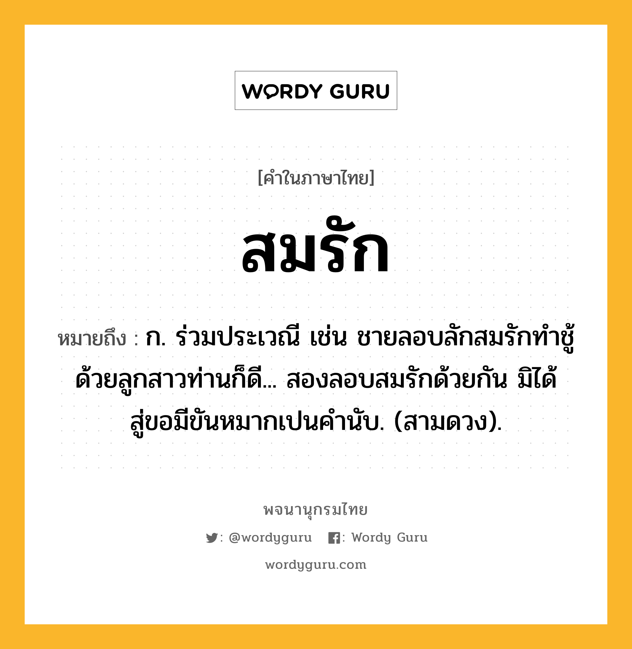 สมรัก ความหมาย หมายถึงอะไร?, คำในภาษาไทย สมรัก หมายถึง ก. ร่วมประเวณี เช่น ชายลอบลักสมรักทำชู้ด้วยลูกสาวท่านก็ดี... สองลอบสมรักด้วยกัน มิได้สู่ขอมีขันหมากเปนคำนับ. (สามดวง).