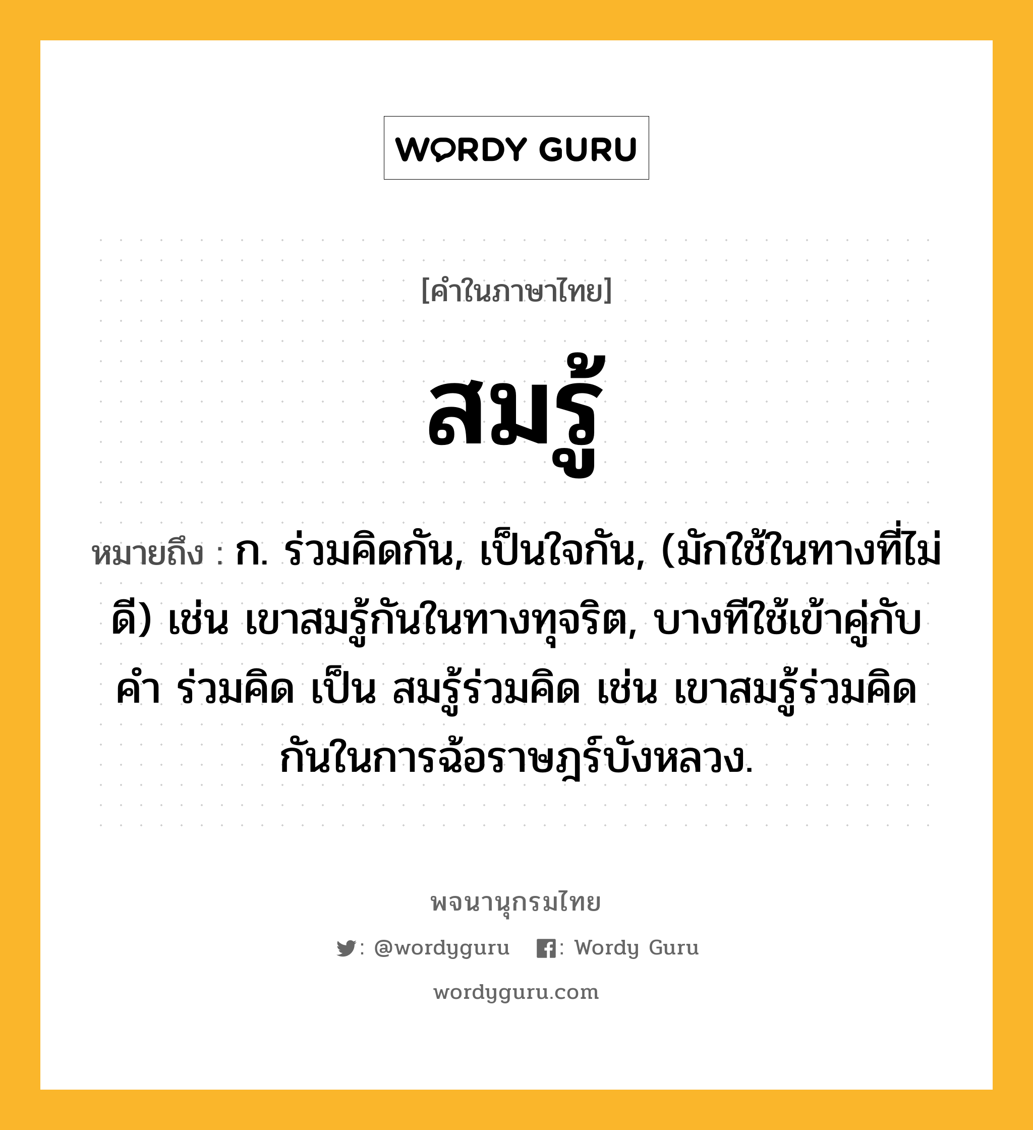 สมรู้ ความหมาย หมายถึงอะไร?, คำในภาษาไทย สมรู้ หมายถึง ก. ร่วมคิดกัน, เป็นใจกัน, (มักใช้ในทางที่ไม่ดี) เช่น เขาสมรู้กันในทางทุจริต, บางทีใช้เข้าคู่กับคำ ร่วมคิด เป็น สมรู้ร่วมคิด เช่น เขาสมรู้ร่วมคิดกันในการฉ้อราษฎร์บังหลวง.