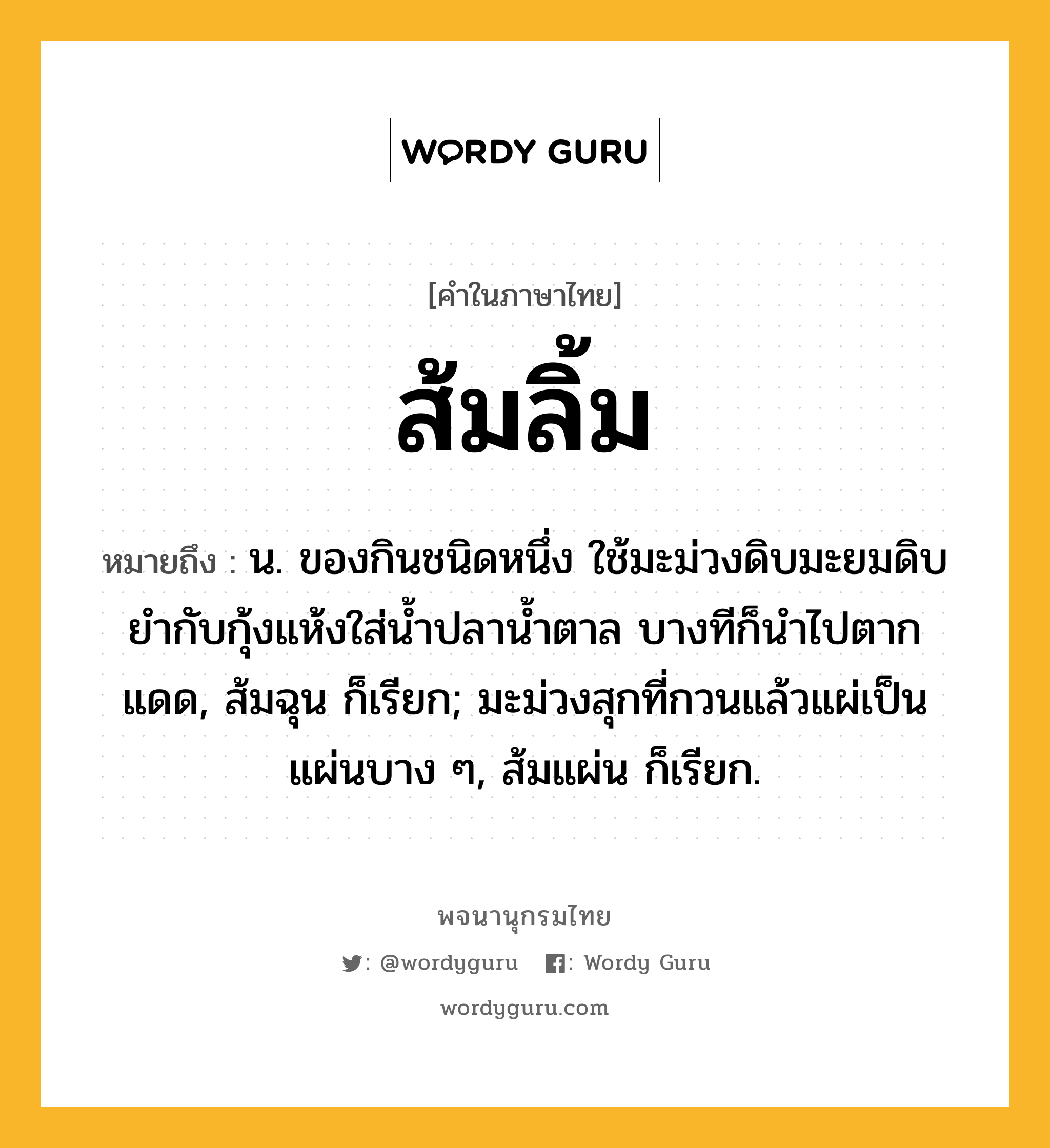 ส้มลิ้ม ความหมาย หมายถึงอะไร?, คำในภาษาไทย ส้มลิ้ม หมายถึง น. ของกินชนิดหนึ่ง ใช้มะม่วงดิบมะยมดิบยำกับกุ้งแห้งใส่น้ำปลาน้ำตาล บางทีก็นำไปตากแดด, ส้มฉุน ก็เรียก; มะม่วงสุกที่กวนแล้วแผ่เป็นแผ่นบาง ๆ, ส้มแผ่น ก็เรียก.