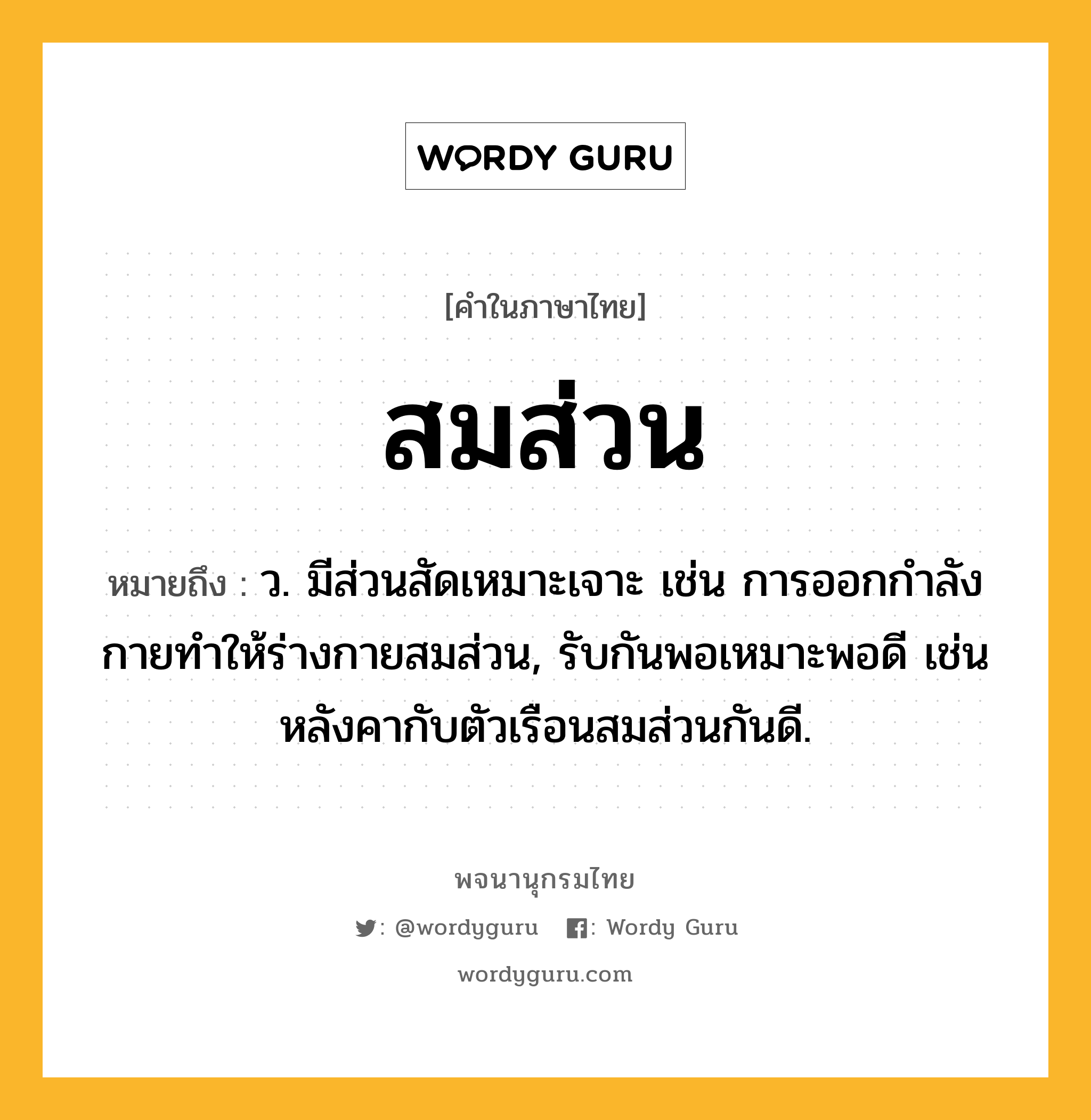 สมส่วน ความหมาย หมายถึงอะไร?, คำในภาษาไทย สมส่วน หมายถึง ว. มีส่วนสัดเหมาะเจาะ เช่น การออกกำลังกายทำให้ร่างกายสมส่วน, รับกันพอเหมาะพอดี เช่น หลังคากับตัวเรือนสมส่วนกันดี.