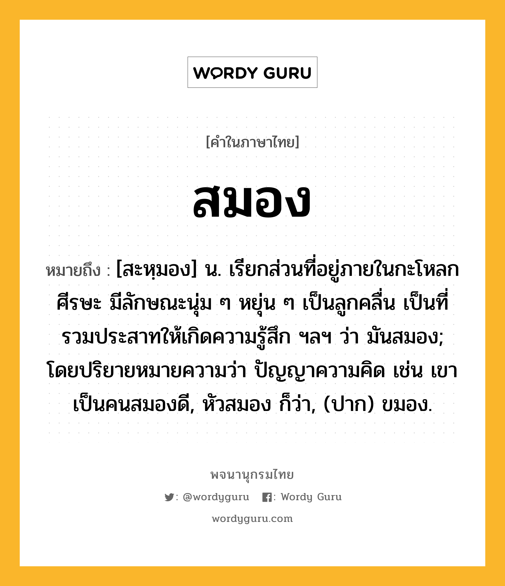 สมอง ความหมาย หมายถึงอะไร?, คำในภาษาไทย สมอง หมายถึง [สะหฺมอง] น. เรียกส่วนที่อยู่ภายในกะโหลกศีรษะ มีลักษณะนุ่ม ๆ หยุ่น ๆ เป็นลูกคลื่น เป็นที่รวมประสาทให้เกิดความรู้สึก ฯลฯ ว่า มันสมอง; โดยปริยายหมายความว่า ปัญญาความคิด เช่น เขาเป็นคนสมองดี, หัวสมอง ก็ว่า, (ปาก) ขมอง.