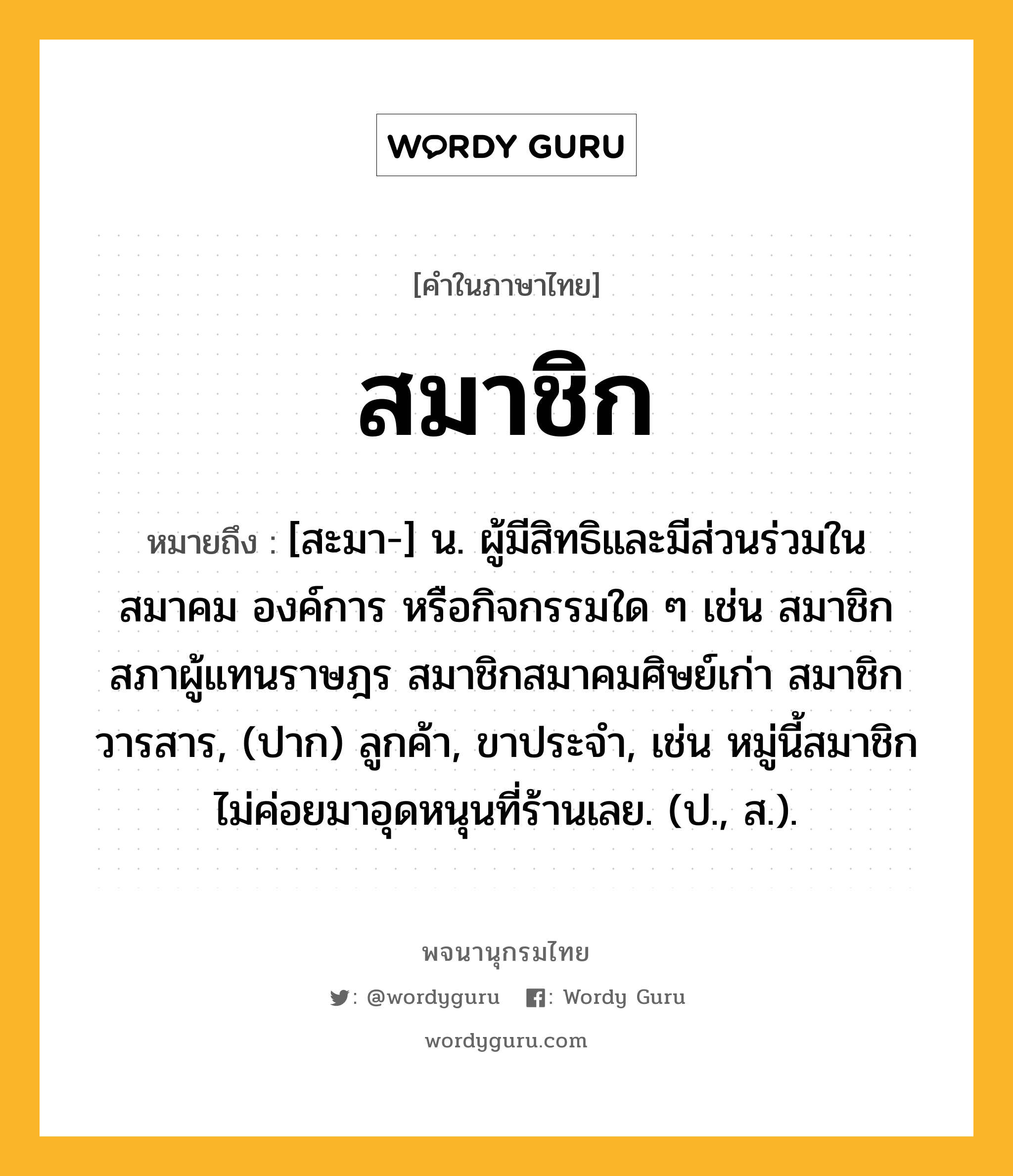 สมาชิก ความหมาย หมายถึงอะไร?, คำในภาษาไทย สมาชิก หมายถึง [สะมา-] น. ผู้มีสิทธิและมีส่วนร่วมในสมาคม องค์การ หรือกิจกรรมใด ๆ เช่น สมาชิกสภาผู้แทนราษฎร สมาชิกสมาคมศิษย์เก่า สมาชิกวารสาร, (ปาก) ลูกค้า, ขาประจำ, เช่น หมู่นี้สมาชิกไม่ค่อยมาอุดหนุนที่ร้านเลย. (ป., ส.).